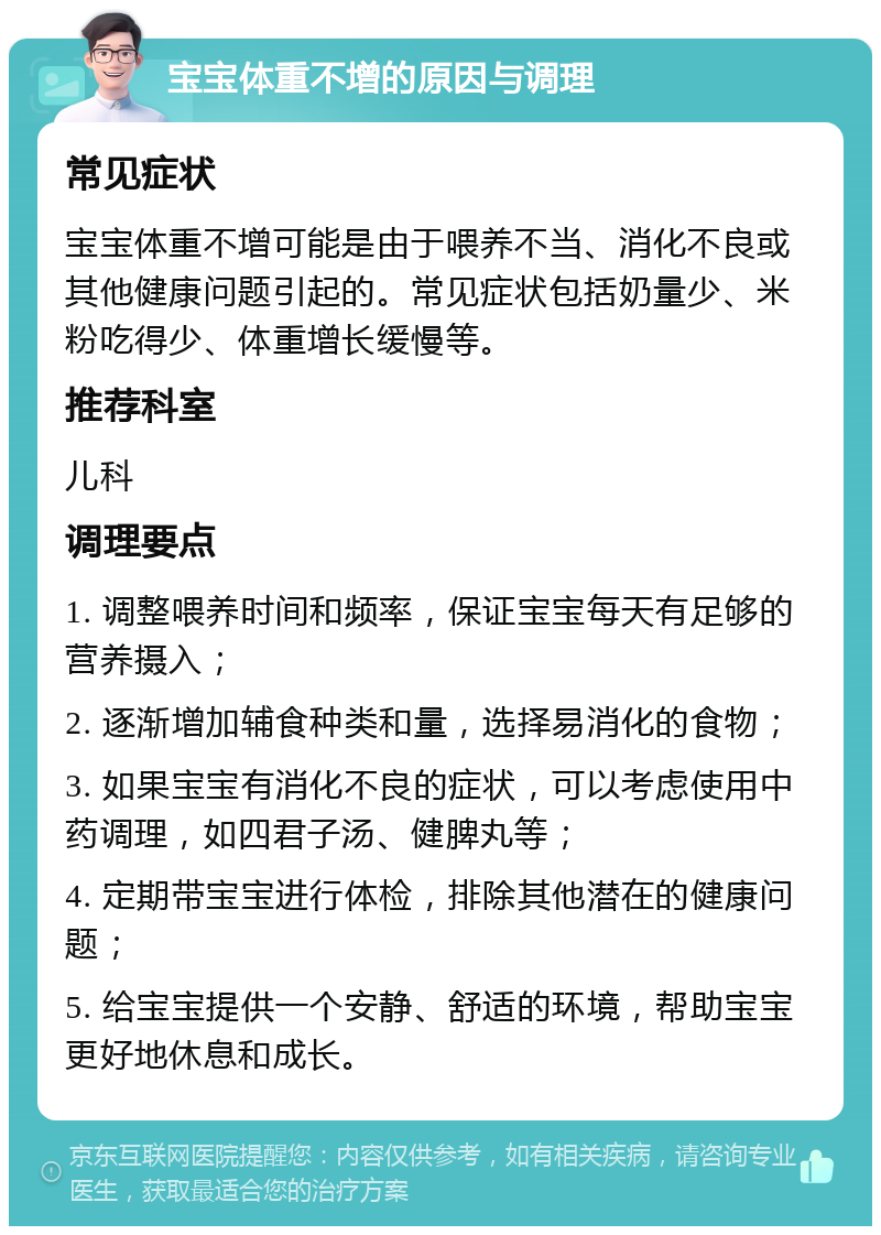 宝宝体重不增的原因与调理 常见症状 宝宝体重不增可能是由于喂养不当、消化不良或其他健康问题引起的。常见症状包括奶量少、米粉吃得少、体重增长缓慢等。 推荐科室 儿科 调理要点 1. 调整喂养时间和频率，保证宝宝每天有足够的营养摄入； 2. 逐渐增加辅食种类和量，选择易消化的食物； 3. 如果宝宝有消化不良的症状，可以考虑使用中药调理，如四君子汤、健脾丸等； 4. 定期带宝宝进行体检，排除其他潜在的健康问题； 5. 给宝宝提供一个安静、舒适的环境，帮助宝宝更好地休息和成长。