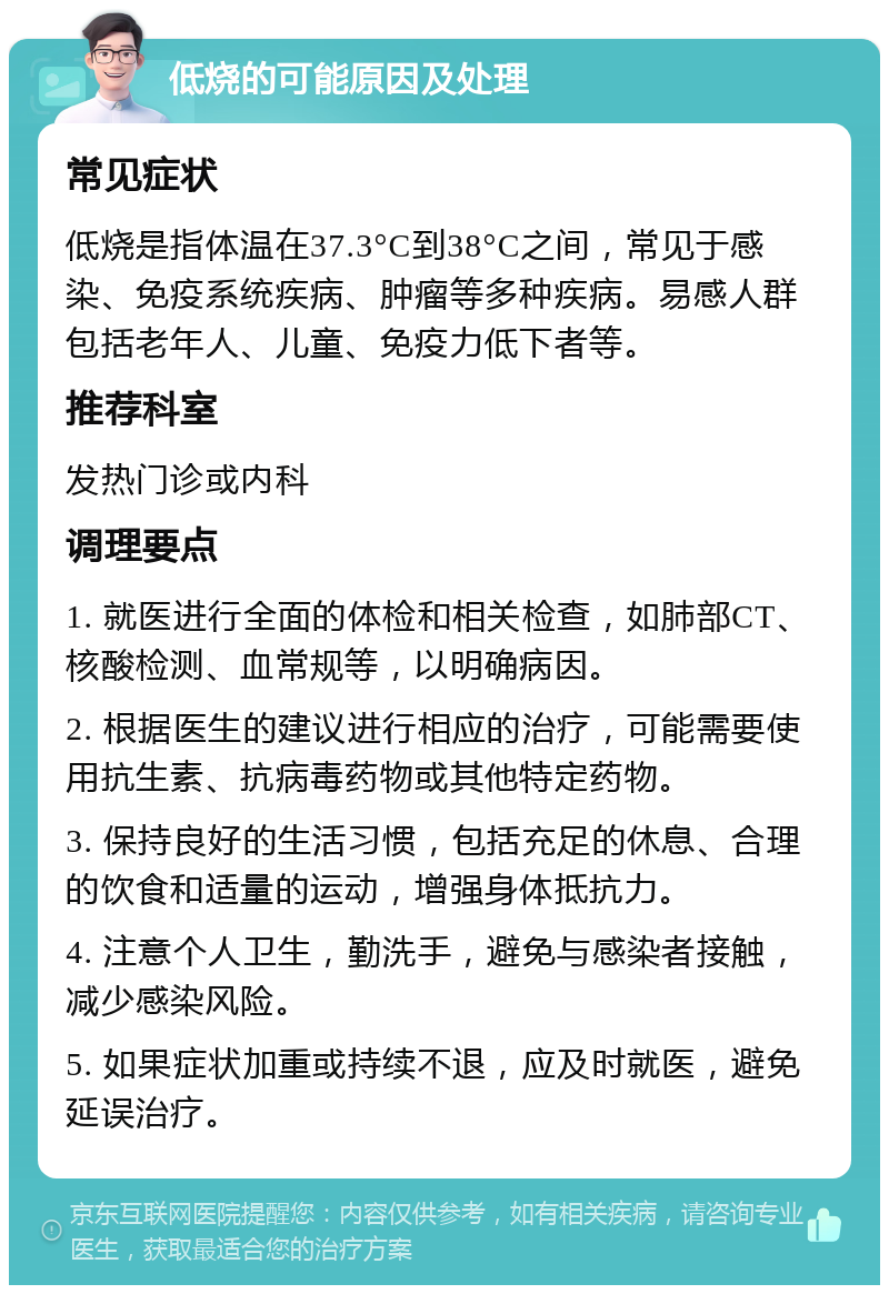 低烧的可能原因及处理 常见症状 低烧是指体温在37.3°C到38°C之间，常见于感染、免疫系统疾病、肿瘤等多种疾病。易感人群包括老年人、儿童、免疫力低下者等。 推荐科室 发热门诊或内科 调理要点 1. 就医进行全面的体检和相关检查，如肺部CT、核酸检测、血常规等，以明确病因。 2. 根据医生的建议进行相应的治疗，可能需要使用抗生素、抗病毒药物或其他特定药物。 3. 保持良好的生活习惯，包括充足的休息、合理的饮食和适量的运动，增强身体抵抗力。 4. 注意个人卫生，勤洗手，避免与感染者接触，减少感染风险。 5. 如果症状加重或持续不退，应及时就医，避免延误治疗。