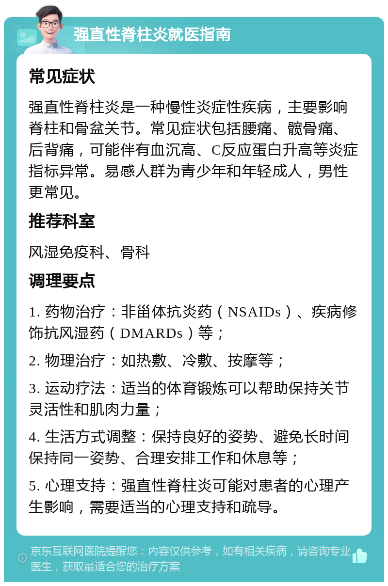 强直性脊柱炎就医指南 常见症状 强直性脊柱炎是一种慢性炎症性疾病，主要影响脊柱和骨盆关节。常见症状包括腰痛、髋骨痛、后背痛，可能伴有血沉高、C反应蛋白升高等炎症指标异常。易感人群为青少年和年轻成人，男性更常见。 推荐科室 风湿免疫科、骨科 调理要点 1. 药物治疗：非甾体抗炎药（NSAIDs）、疾病修饰抗风湿药（DMARDs）等； 2. 物理治疗：如热敷、冷敷、按摩等； 3. 运动疗法：适当的体育锻炼可以帮助保持关节灵活性和肌肉力量； 4. 生活方式调整：保持良好的姿势、避免长时间保持同一姿势、合理安排工作和休息等； 5. 心理支持：强直性脊柱炎可能对患者的心理产生影响，需要适当的心理支持和疏导。