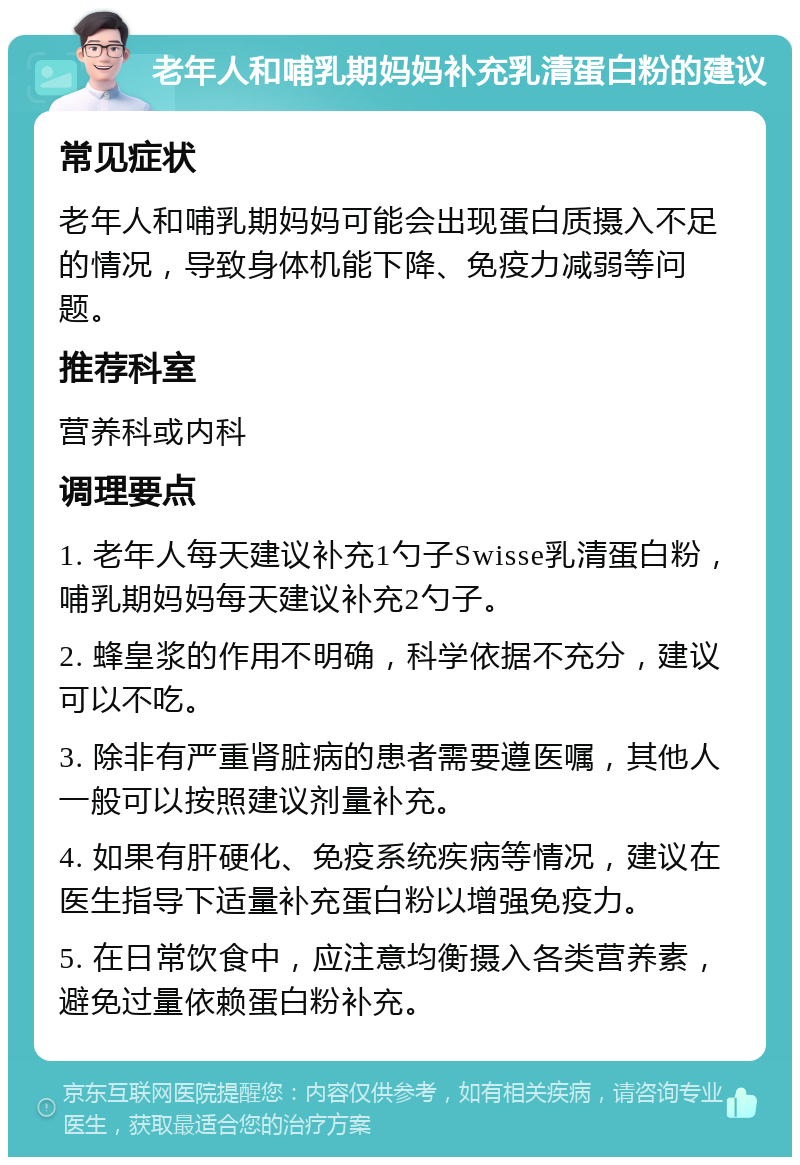 老年人和哺乳期妈妈补充乳清蛋白粉的建议 常见症状 老年人和哺乳期妈妈可能会出现蛋白质摄入不足的情况，导致身体机能下降、免疫力减弱等问题。 推荐科室 营养科或内科 调理要点 1. 老年人每天建议补充1勺子Swisse乳清蛋白粉，哺乳期妈妈每天建议补充2勺子。 2. 蜂皇浆的作用不明确，科学依据不充分，建议可以不吃。 3. 除非有严重肾脏病的患者需要遵医嘱，其他人一般可以按照建议剂量补充。 4. 如果有肝硬化、免疫系统疾病等情况，建议在医生指导下适量补充蛋白粉以增强免疫力。 5. 在日常饮食中，应注意均衡摄入各类营养素，避免过量依赖蛋白粉补充。