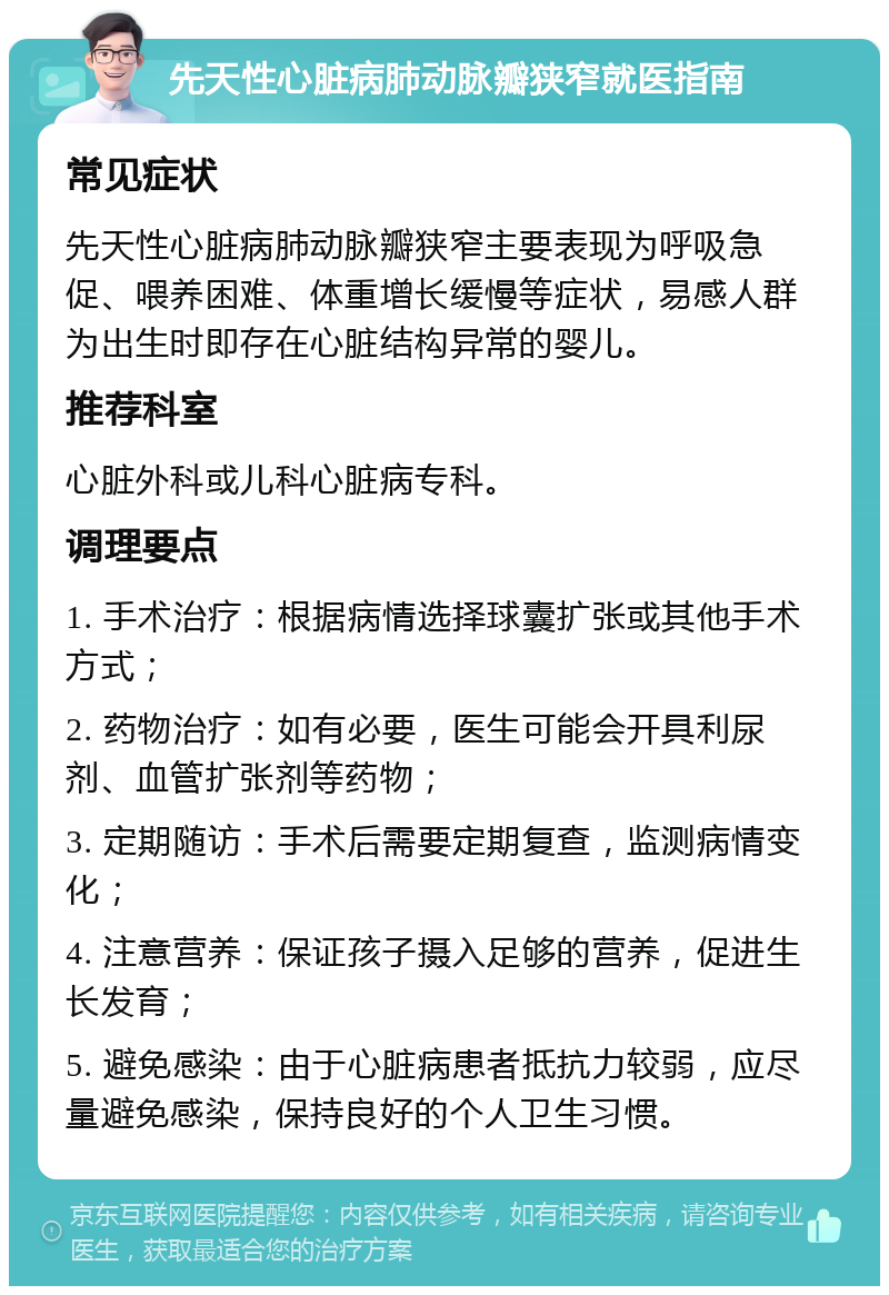 先天性心脏病肺动脉瓣狭窄就医指南 常见症状 先天性心脏病肺动脉瓣狭窄主要表现为呼吸急促、喂养困难、体重增长缓慢等症状，易感人群为出生时即存在心脏结构异常的婴儿。 推荐科室 心脏外科或儿科心脏病专科。 调理要点 1. 手术治疗：根据病情选择球囊扩张或其他手术方式； 2. 药物治疗：如有必要，医生可能会开具利尿剂、血管扩张剂等药物； 3. 定期随访：手术后需要定期复查，监测病情变化； 4. 注意营养：保证孩子摄入足够的营养，促进生长发育； 5. 避免感染：由于心脏病患者抵抗力较弱，应尽量避免感染，保持良好的个人卫生习惯。