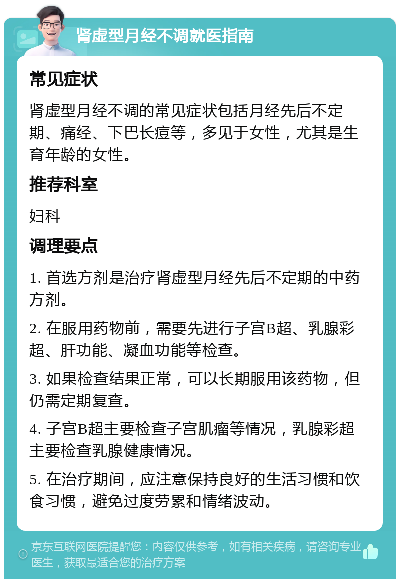 肾虚型月经不调就医指南 常见症状 肾虚型月经不调的常见症状包括月经先后不定期、痛经、下巴长痘等，多见于女性，尤其是生育年龄的女性。 推荐科室 妇科 调理要点 1. 首选方剂是治疗肾虚型月经先后不定期的中药方剂。 2. 在服用药物前，需要先进行子宫B超、乳腺彩超、肝功能、凝血功能等检查。 3. 如果检查结果正常，可以长期服用该药物，但仍需定期复查。 4. 子宫B超主要检查子宫肌瘤等情况，乳腺彩超主要检查乳腺健康情况。 5. 在治疗期间，应注意保持良好的生活习惯和饮食习惯，避免过度劳累和情绪波动。