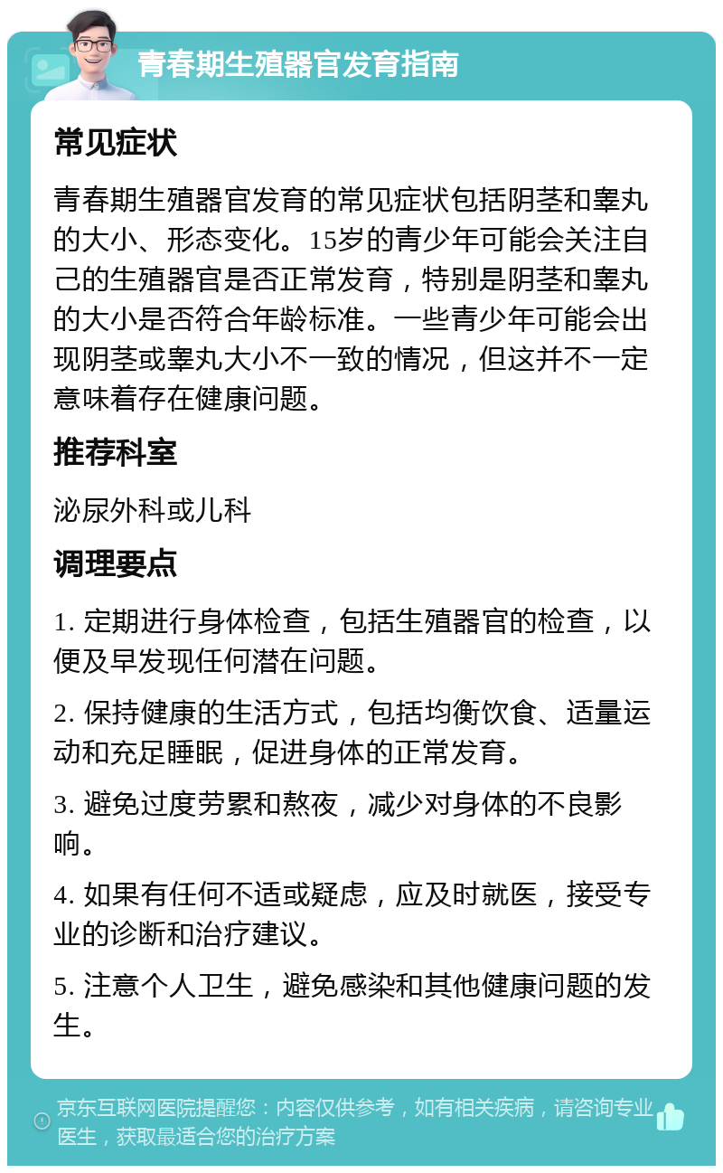 青春期生殖器官发育指南 常见症状 青春期生殖器官发育的常见症状包括阴茎和睾丸的大小、形态变化。15岁的青少年可能会关注自己的生殖器官是否正常发育，特别是阴茎和睾丸的大小是否符合年龄标准。一些青少年可能会出现阴茎或睾丸大小不一致的情况，但这并不一定意味着存在健康问题。 推荐科室 泌尿外科或儿科 调理要点 1. 定期进行身体检查，包括生殖器官的检查，以便及早发现任何潜在问题。 2. 保持健康的生活方式，包括均衡饮食、适量运动和充足睡眠，促进身体的正常发育。 3. 避免过度劳累和熬夜，减少对身体的不良影响。 4. 如果有任何不适或疑虑，应及时就医，接受专业的诊断和治疗建议。 5. 注意个人卫生，避免感染和其他健康问题的发生。