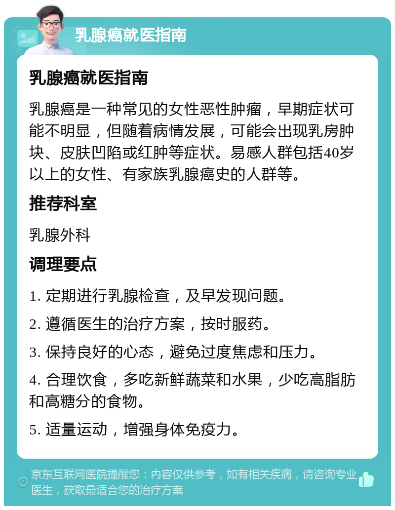 乳腺癌就医指南 乳腺癌就医指南 乳腺癌是一种常见的女性恶性肿瘤，早期症状可能不明显，但随着病情发展，可能会出现乳房肿块、皮肤凹陷或红肿等症状。易感人群包括40岁以上的女性、有家族乳腺癌史的人群等。 推荐科室 乳腺外科 调理要点 1. 定期进行乳腺检查，及早发现问题。 2. 遵循医生的治疗方案，按时服药。 3. 保持良好的心态，避免过度焦虑和压力。 4. 合理饮食，多吃新鲜蔬菜和水果，少吃高脂肪和高糖分的食物。 5. 适量运动，增强身体免疫力。