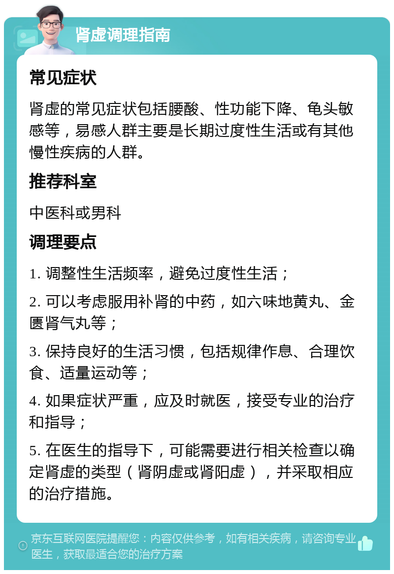 肾虚调理指南 常见症状 肾虚的常见症状包括腰酸、性功能下降、龟头敏感等，易感人群主要是长期过度性生活或有其他慢性疾病的人群。 推荐科室 中医科或男科 调理要点 1. 调整性生活频率，避免过度性生活； 2. 可以考虑服用补肾的中药，如六味地黄丸、金匮肾气丸等； 3. 保持良好的生活习惯，包括规律作息、合理饮食、适量运动等； 4. 如果症状严重，应及时就医，接受专业的治疗和指导； 5. 在医生的指导下，可能需要进行相关检查以确定肾虚的类型（肾阴虚或肾阳虚），并采取相应的治疗措施。