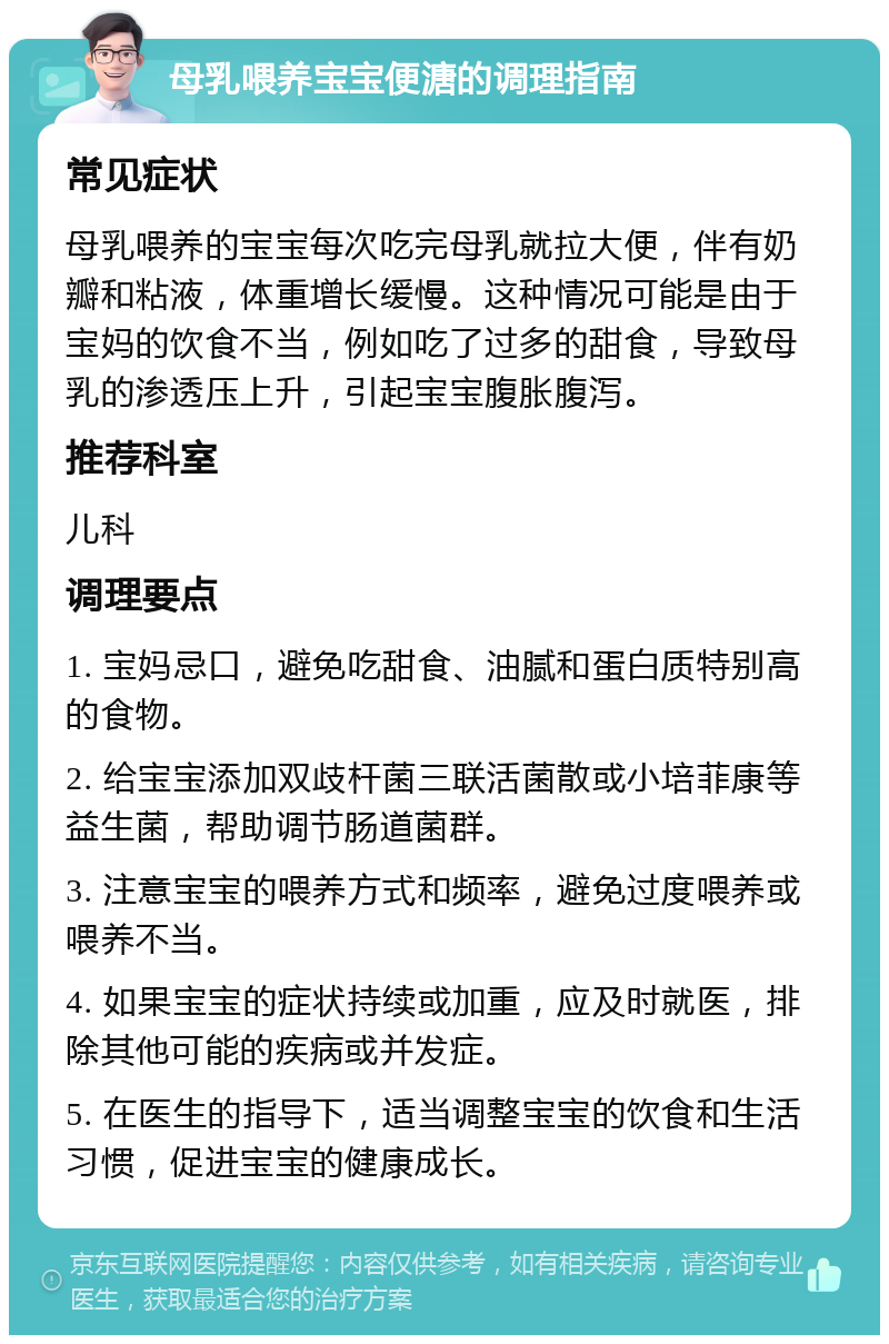 母乳喂养宝宝便溏的调理指南 常见症状 母乳喂养的宝宝每次吃完母乳就拉大便，伴有奶瓣和粘液，体重增长缓慢。这种情况可能是由于宝妈的饮食不当，例如吃了过多的甜食，导致母乳的渗透压上升，引起宝宝腹胀腹泻。 推荐科室 儿科 调理要点 1. 宝妈忌口，避免吃甜食、油腻和蛋白质特别高的食物。 2. 给宝宝添加双歧杆菌三联活菌散或小培菲康等益生菌，帮助调节肠道菌群。 3. 注意宝宝的喂养方式和频率，避免过度喂养或喂养不当。 4. 如果宝宝的症状持续或加重，应及时就医，排除其他可能的疾病或并发症。 5. 在医生的指导下，适当调整宝宝的饮食和生活习惯，促进宝宝的健康成长。