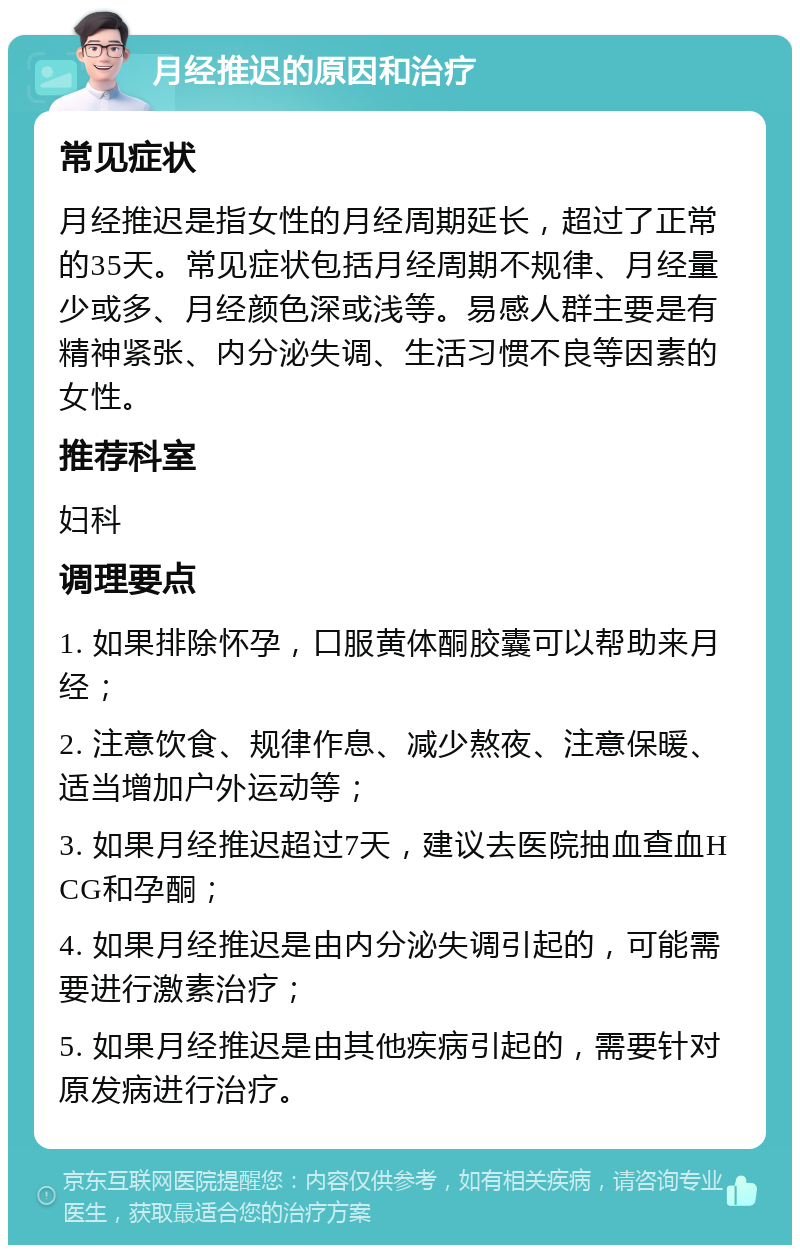 月经推迟的原因和治疗 常见症状 月经推迟是指女性的月经周期延长，超过了正常的35天。常见症状包括月经周期不规律、月经量少或多、月经颜色深或浅等。易感人群主要是有精神紧张、内分泌失调、生活习惯不良等因素的女性。 推荐科室 妇科 调理要点 1. 如果排除怀孕，口服黄体酮胶囊可以帮助来月经； 2. 注意饮食、规律作息、减少熬夜、注意保暖、适当增加户外运动等； 3. 如果月经推迟超过7天，建议去医院抽血查血HCG和孕酮； 4. 如果月经推迟是由内分泌失调引起的，可能需要进行激素治疗； 5. 如果月经推迟是由其他疾病引起的，需要针对原发病进行治疗。