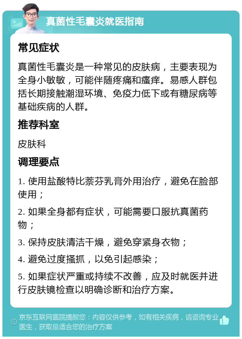 真菌性毛囊炎就医指南 常见症状 真菌性毛囊炎是一种常见的皮肤病，主要表现为全身小敏敏，可能伴随疼痛和瘙痒。易感人群包括长期接触潮湿环境、免疫力低下或有糖尿病等基础疾病的人群。 推荐科室 皮肤科 调理要点 1. 使用盐酸特比萘芬乳膏外用治疗，避免在脸部使用； 2. 如果全身都有症状，可能需要口服抗真菌药物； 3. 保持皮肤清洁干燥，避免穿紧身衣物； 4. 避免过度搔抓，以免引起感染； 5. 如果症状严重或持续不改善，应及时就医并进行皮肤镜检查以明确诊断和治疗方案。