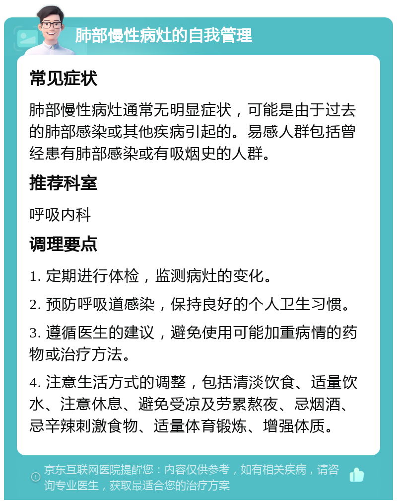 肺部慢性病灶的自我管理 常见症状 肺部慢性病灶通常无明显症状，可能是由于过去的肺部感染或其他疾病引起的。易感人群包括曾经患有肺部感染或有吸烟史的人群。 推荐科室 呼吸内科 调理要点 1. 定期进行体检，监测病灶的变化。 2. 预防呼吸道感染，保持良好的个人卫生习惯。 3. 遵循医生的建议，避免使用可能加重病情的药物或治疗方法。 4. 注意生活方式的调整，包括清淡饮食、适量饮水、注意休息、避免受凉及劳累熬夜、忌烟酒、忌辛辣刺激食物、适量体育锻炼、增强体质。