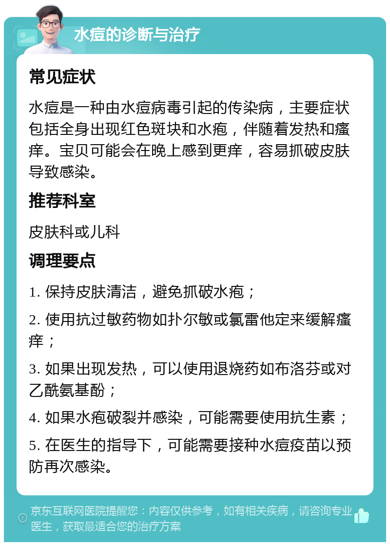 水痘的诊断与治疗 常见症状 水痘是一种由水痘病毒引起的传染病，主要症状包括全身出现红色斑块和水疱，伴随着发热和瘙痒。宝贝可能会在晚上感到更痒，容易抓破皮肤导致感染。 推荐科室 皮肤科或儿科 调理要点 1. 保持皮肤清洁，避免抓破水疱； 2. 使用抗过敏药物如扑尔敏或氯雷他定来缓解瘙痒； 3. 如果出现发热，可以使用退烧药如布洛芬或对乙酰氨基酚； 4. 如果水疱破裂并感染，可能需要使用抗生素； 5. 在医生的指导下，可能需要接种水痘疫苗以预防再次感染。