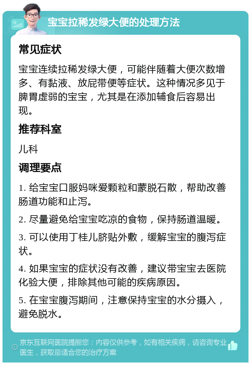 宝宝拉稀发绿大便的处理方法 常见症状 宝宝连续拉稀发绿大便，可能伴随着大便次数增多、有黏液、放屁带便等症状。这种情况多见于脾胃虚弱的宝宝，尤其是在添加辅食后容易出现。 推荐科室 儿科 调理要点 1. 给宝宝口服妈咪爱颗粒和蒙脱石散，帮助改善肠道功能和止泻。 2. 尽量避免给宝宝吃凉的食物，保持肠道温暖。 3. 可以使用丁桂儿脐贴外敷，缓解宝宝的腹泻症状。 4. 如果宝宝的症状没有改善，建议带宝宝去医院化验大便，排除其他可能的疾病原因。 5. 在宝宝腹泻期间，注意保持宝宝的水分摄入，避免脱水。