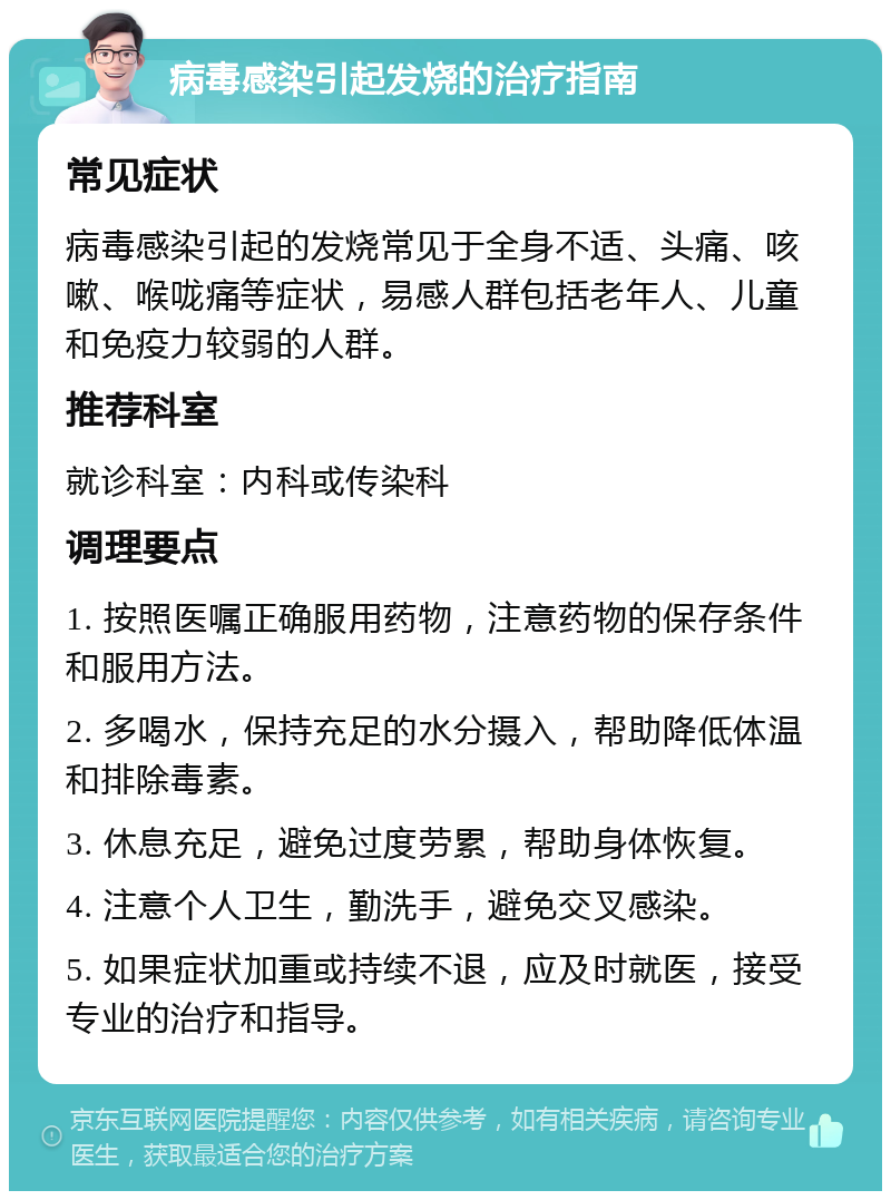 病毒感染引起发烧的治疗指南 常见症状 病毒感染引起的发烧常见于全身不适、头痛、咳嗽、喉咙痛等症状，易感人群包括老年人、儿童和免疫力较弱的人群。 推荐科室 就诊科室：内科或传染科 调理要点 1. 按照医嘱正确服用药物，注意药物的保存条件和服用方法。 2. 多喝水，保持充足的水分摄入，帮助降低体温和排除毒素。 3. 休息充足，避免过度劳累，帮助身体恢复。 4. 注意个人卫生，勤洗手，避免交叉感染。 5. 如果症状加重或持续不退，应及时就医，接受专业的治疗和指导。