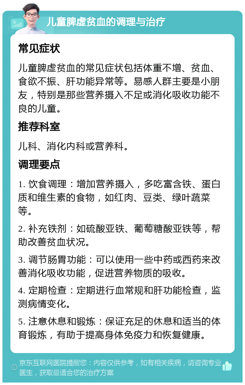 儿童脾虚贫血的调理与治疗 常见症状 儿童脾虚贫血的常见症状包括体重不增、贫血、食欲不振、肝功能异常等。易感人群主要是小朋友，特别是那些营养摄入不足或消化吸收功能不良的儿童。 推荐科室 儿科、消化内科或营养科。 调理要点 1. 饮食调理：增加营养摄入，多吃富含铁、蛋白质和维生素的食物，如红肉、豆类、绿叶蔬菜等。 2. 补充铁剂：如硫酸亚铁、葡萄糖酸亚铁等，帮助改善贫血状况。 3. 调节肠胃功能：可以使用一些中药或西药来改善消化吸收功能，促进营养物质的吸收。 4. 定期检查：定期进行血常规和肝功能检查，监测病情变化。 5. 注意休息和锻炼：保证充足的休息和适当的体育锻炼，有助于提高身体免疫力和恢复健康。