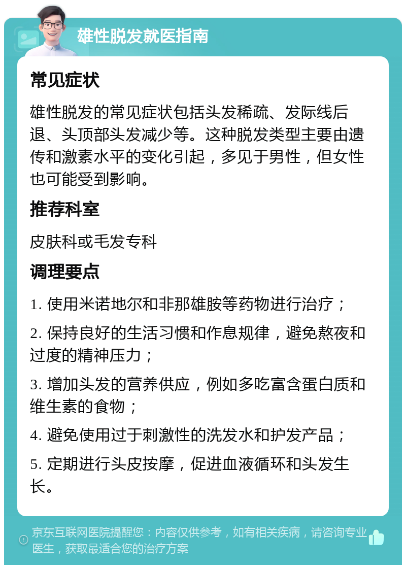 雄性脱发就医指南 常见症状 雄性脱发的常见症状包括头发稀疏、发际线后退、头顶部头发减少等。这种脱发类型主要由遗传和激素水平的变化引起，多见于男性，但女性也可能受到影响。 推荐科室 皮肤科或毛发专科 调理要点 1. 使用米诺地尔和非那雄胺等药物进行治疗； 2. 保持良好的生活习惯和作息规律，避免熬夜和过度的精神压力； 3. 增加头发的营养供应，例如多吃富含蛋白质和维生素的食物； 4. 避免使用过于刺激性的洗发水和护发产品； 5. 定期进行头皮按摩，促进血液循环和头发生长。