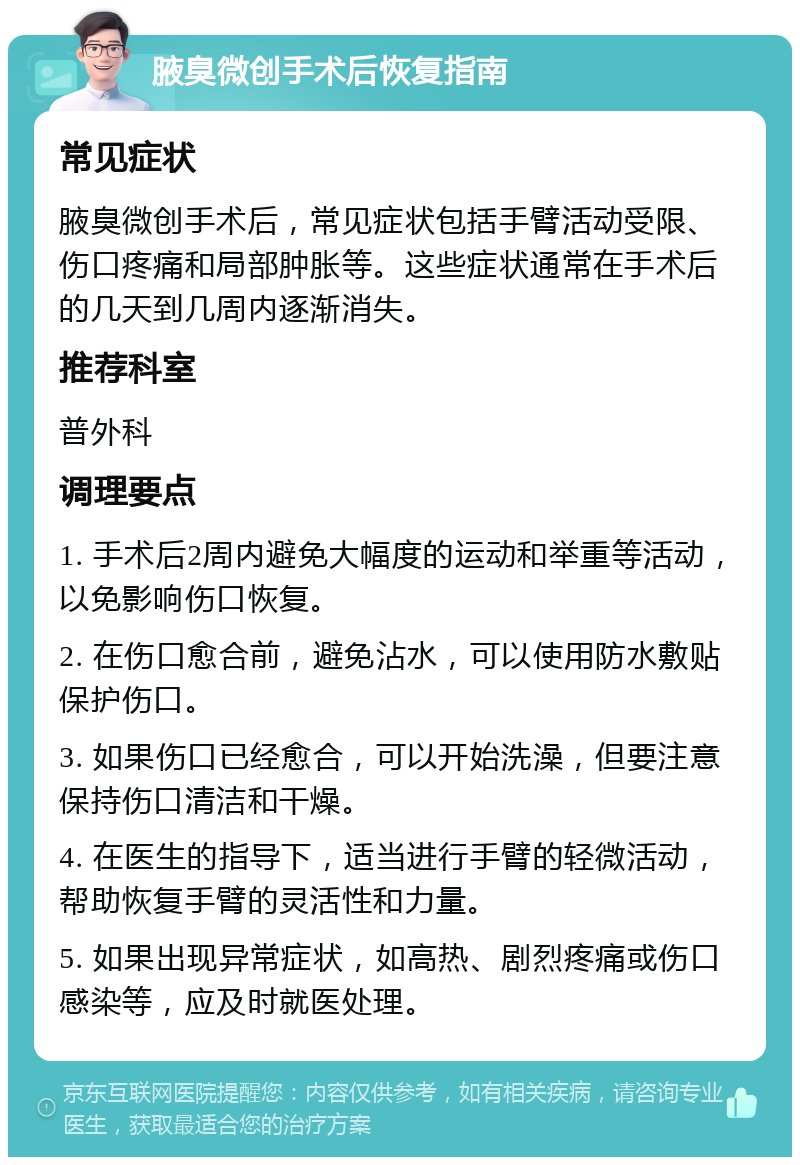 腋臭微创手术后恢复指南 常见症状 腋臭微创手术后，常见症状包括手臂活动受限、伤口疼痛和局部肿胀等。这些症状通常在手术后的几天到几周内逐渐消失。 推荐科室 普外科 调理要点 1. 手术后2周内避免大幅度的运动和举重等活动，以免影响伤口恢复。 2. 在伤口愈合前，避免沾水，可以使用防水敷贴保护伤口。 3. 如果伤口已经愈合，可以开始洗澡，但要注意保持伤口清洁和干燥。 4. 在医生的指导下，适当进行手臂的轻微活动，帮助恢复手臂的灵活性和力量。 5. 如果出现异常症状，如高热、剧烈疼痛或伤口感染等，应及时就医处理。