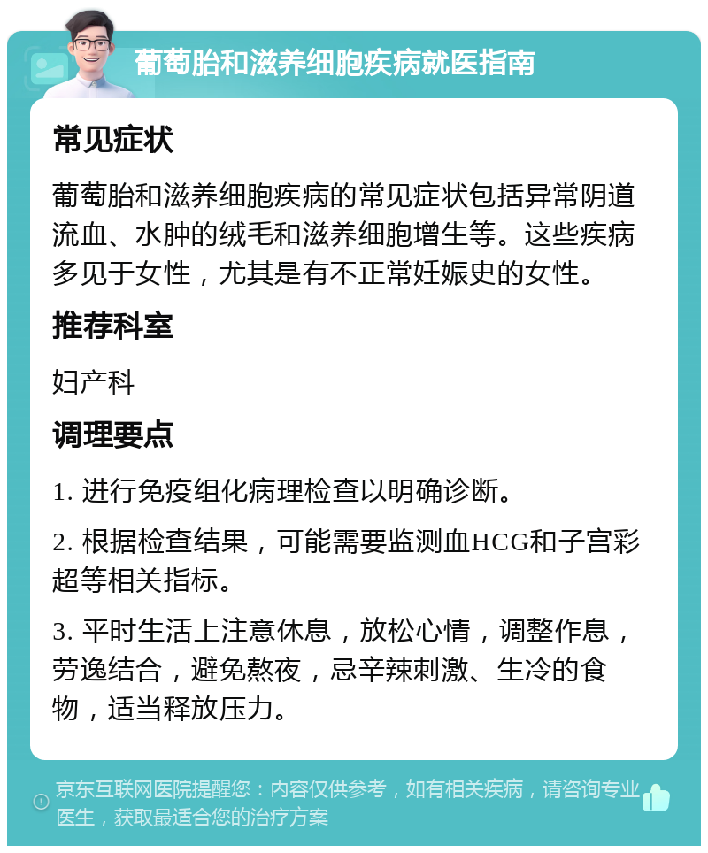 葡萄胎和滋养细胞疾病就医指南 常见症状 葡萄胎和滋养细胞疾病的常见症状包括异常阴道流血、水肿的绒毛和滋养细胞增生等。这些疾病多见于女性，尤其是有不正常妊娠史的女性。 推荐科室 妇产科 调理要点 1. 进行免疫组化病理检查以明确诊断。 2. 根据检查结果，可能需要监测血HCG和子宫彩超等相关指标。 3. 平时生活上注意休息，放松心情，调整作息，劳逸结合，避免熬夜，忌辛辣刺激、生冷的食物，适当释放压力。