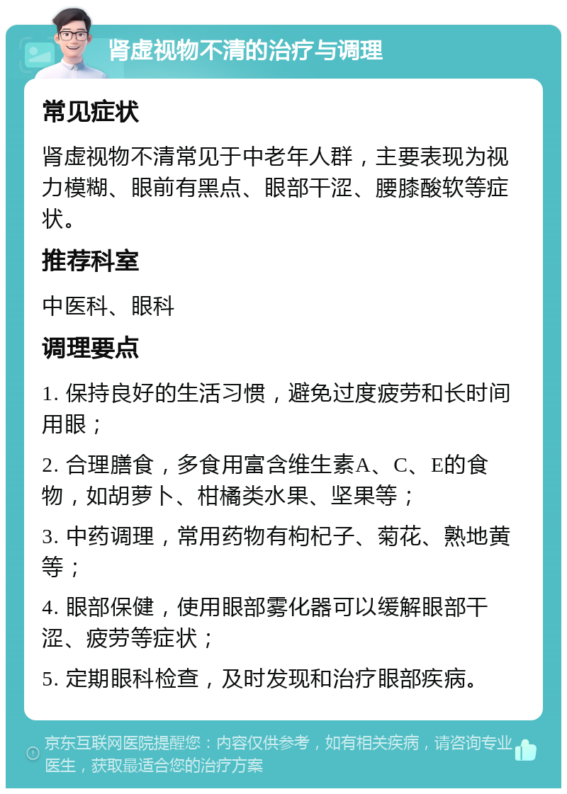 肾虚视物不清的治疗与调理 常见症状 肾虚视物不清常见于中老年人群，主要表现为视力模糊、眼前有黑点、眼部干涩、腰膝酸软等症状。 推荐科室 中医科、眼科 调理要点 1. 保持良好的生活习惯，避免过度疲劳和长时间用眼； 2. 合理膳食，多食用富含维生素A、C、E的食物，如胡萝卜、柑橘类水果、坚果等； 3. 中药调理，常用药物有枸杞子、菊花、熟地黄等； 4. 眼部保健，使用眼部雾化器可以缓解眼部干涩、疲劳等症状； 5. 定期眼科检查，及时发现和治疗眼部疾病。