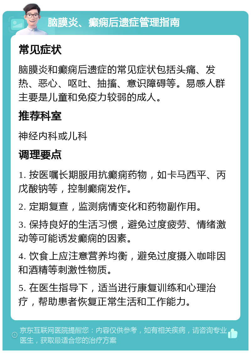 脑膜炎、癫痫后遗症管理指南 常见症状 脑膜炎和癫痫后遗症的常见症状包括头痛、发热、恶心、呕吐、抽搐、意识障碍等。易感人群主要是儿童和免疫力较弱的成人。 推荐科室 神经内科或儿科 调理要点 1. 按医嘱长期服用抗癫痫药物，如卡马西平、丙戊酸钠等，控制癫痫发作。 2. 定期复查，监测病情变化和药物副作用。 3. 保持良好的生活习惯，避免过度疲劳、情绪激动等可能诱发癫痫的因素。 4. 饮食上应注意营养均衡，避免过度摄入咖啡因和酒精等刺激性物质。 5. 在医生指导下，适当进行康复训练和心理治疗，帮助患者恢复正常生活和工作能力。