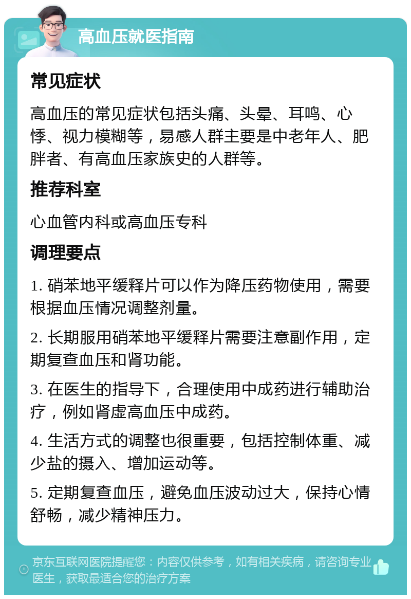 高血压就医指南 常见症状 高血压的常见症状包括头痛、头晕、耳鸣、心悸、视力模糊等，易感人群主要是中老年人、肥胖者、有高血压家族史的人群等。 推荐科室 心血管内科或高血压专科 调理要点 1. 硝苯地平缓释片可以作为降压药物使用，需要根据血压情况调整剂量。 2. 长期服用硝苯地平缓释片需要注意副作用，定期复查血压和肾功能。 3. 在医生的指导下，合理使用中成药进行辅助治疗，例如肾虚高血压中成药。 4. 生活方式的调整也很重要，包括控制体重、减少盐的摄入、增加运动等。 5. 定期复查血压，避免血压波动过大，保持心情舒畅，减少精神压力。