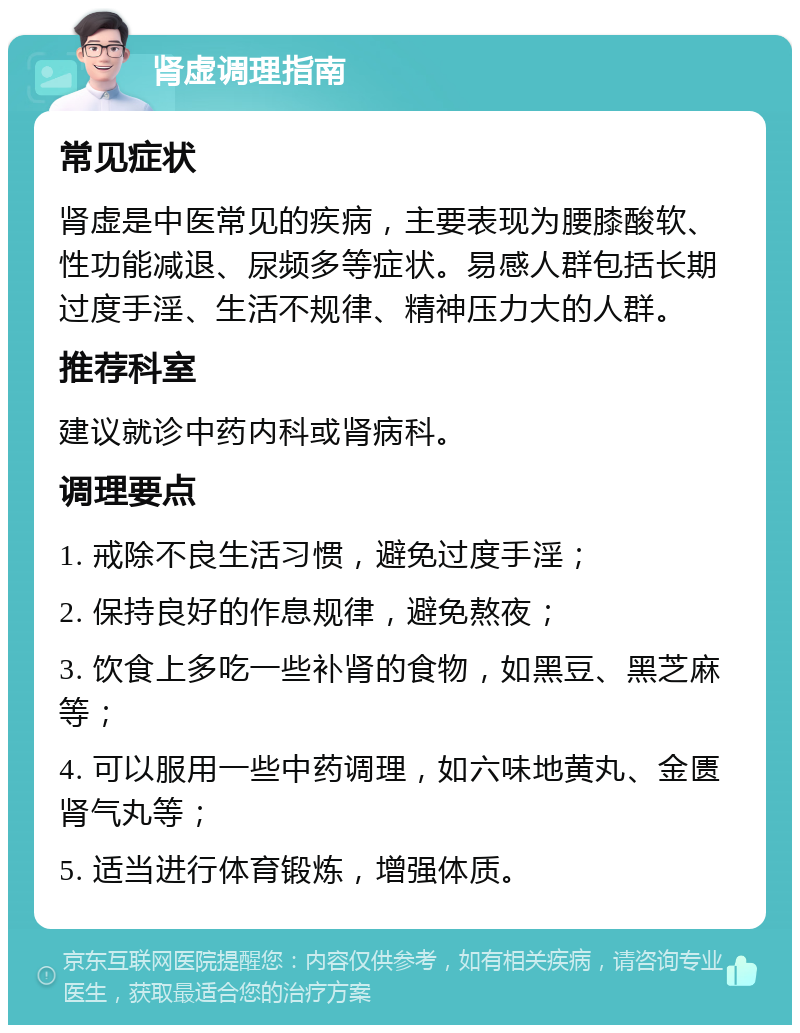 肾虚调理指南 常见症状 肾虚是中医常见的疾病，主要表现为腰膝酸软、性功能减退、尿频多等症状。易感人群包括长期过度手淫、生活不规律、精神压力大的人群。 推荐科室 建议就诊中药内科或肾病科。 调理要点 1. 戒除不良生活习惯，避免过度手淫； 2. 保持良好的作息规律，避免熬夜； 3. 饮食上多吃一些补肾的食物，如黑豆、黑芝麻等； 4. 可以服用一些中药调理，如六味地黄丸、金匮肾气丸等； 5. 适当进行体育锻炼，增强体质。