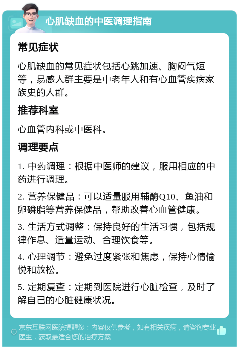 心肌缺血的中医调理指南 常见症状 心肌缺血的常见症状包括心跳加速、胸闷气短等，易感人群主要是中老年人和有心血管疾病家族史的人群。 推荐科室 心血管内科或中医科。 调理要点 1. 中药调理：根据中医师的建议，服用相应的中药进行调理。 2. 营养保健品：可以适量服用辅酶Q10、鱼油和卵磷脂等营养保健品，帮助改善心血管健康。 3. 生活方式调整：保持良好的生活习惯，包括规律作息、适量运动、合理饮食等。 4. 心理调节：避免过度紧张和焦虑，保持心情愉悦和放松。 5. 定期复查：定期到医院进行心脏检查，及时了解自己的心脏健康状况。