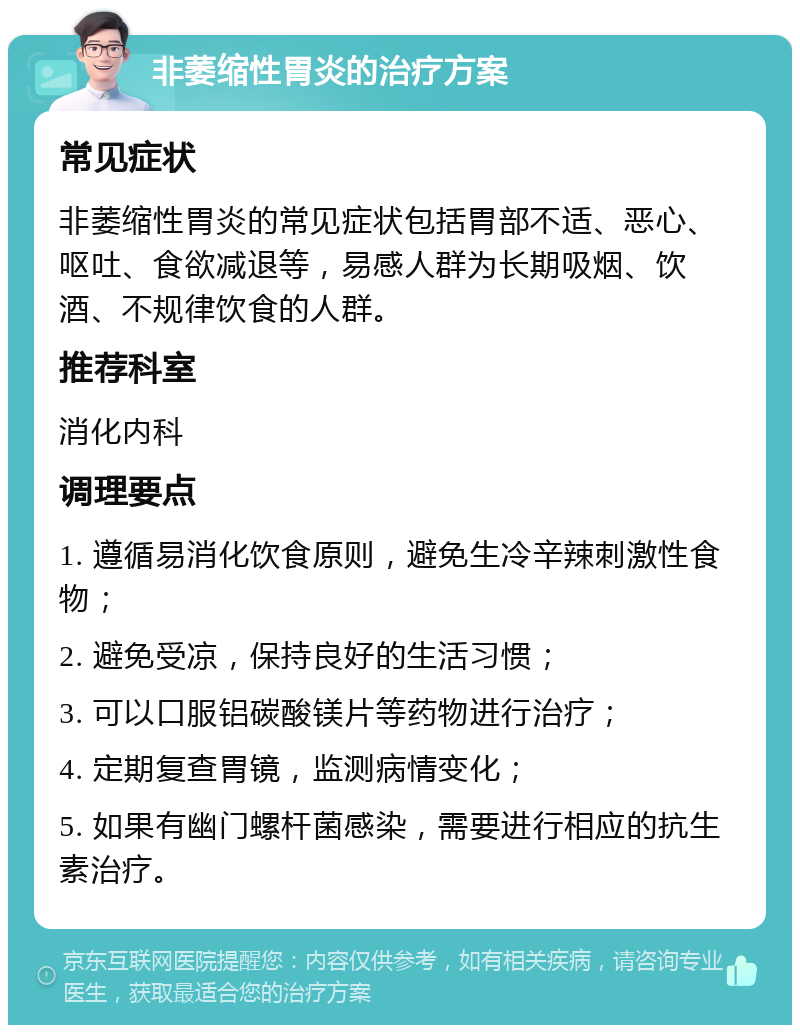 非萎缩性胃炎的治疗方案 常见症状 非萎缩性胃炎的常见症状包括胃部不适、恶心、呕吐、食欲减退等，易感人群为长期吸烟、饮酒、不规律饮食的人群。 推荐科室 消化内科 调理要点 1. 遵循易消化饮食原则，避免生冷辛辣刺激性食物； 2. 避免受凉，保持良好的生活习惯； 3. 可以口服铝碳酸镁片等药物进行治疗； 4. 定期复查胃镜，监测病情变化； 5. 如果有幽门螺杆菌感染，需要进行相应的抗生素治疗。