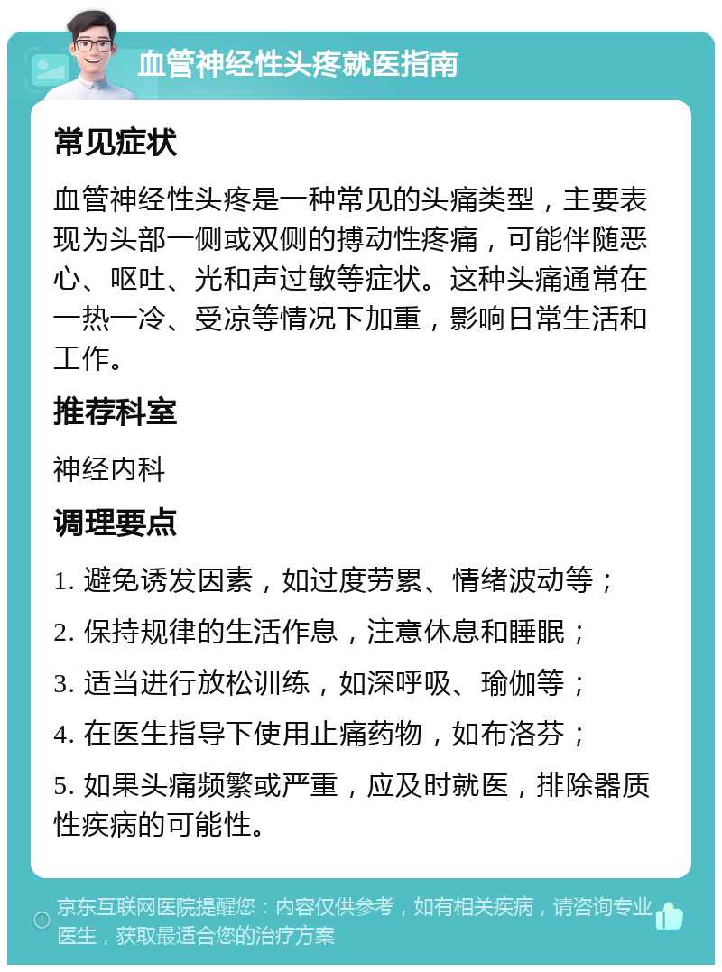 血管神经性头疼就医指南 常见症状 血管神经性头疼是一种常见的头痛类型，主要表现为头部一侧或双侧的搏动性疼痛，可能伴随恶心、呕吐、光和声过敏等症状。这种头痛通常在一热一冷、受凉等情况下加重，影响日常生活和工作。 推荐科室 神经内科 调理要点 1. 避免诱发因素，如过度劳累、情绪波动等； 2. 保持规律的生活作息，注意休息和睡眠； 3. 适当进行放松训练，如深呼吸、瑜伽等； 4. 在医生指导下使用止痛药物，如布洛芬； 5. 如果头痛频繁或严重，应及时就医，排除器质性疾病的可能性。