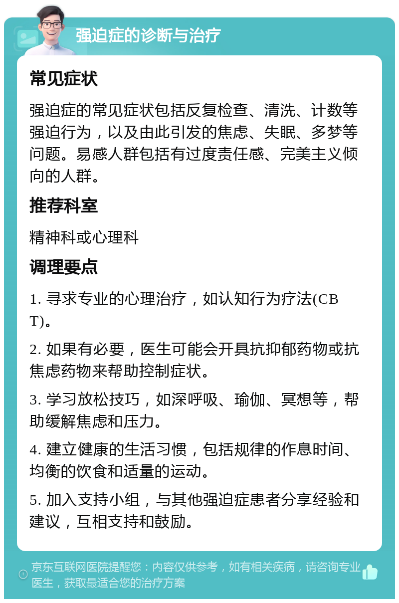 强迫症的诊断与治疗 常见症状 强迫症的常见症状包括反复检查、清洗、计数等强迫行为，以及由此引发的焦虑、失眠、多梦等问题。易感人群包括有过度责任感、完美主义倾向的人群。 推荐科室 精神科或心理科 调理要点 1. 寻求专业的心理治疗，如认知行为疗法(CBT)。 2. 如果有必要，医生可能会开具抗抑郁药物或抗焦虑药物来帮助控制症状。 3. 学习放松技巧，如深呼吸、瑜伽、冥想等，帮助缓解焦虑和压力。 4. 建立健康的生活习惯，包括规律的作息时间、均衡的饮食和适量的运动。 5. 加入支持小组，与其他强迫症患者分享经验和建议，互相支持和鼓励。