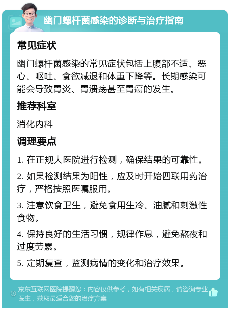 幽门螺杆菌感染的诊断与治疗指南 常见症状 幽门螺杆菌感染的常见症状包括上腹部不适、恶心、呕吐、食欲减退和体重下降等。长期感染可能会导致胃炎、胃溃疡甚至胃癌的发生。 推荐科室 消化内科 调理要点 1. 在正规大医院进行检测，确保结果的可靠性。 2. 如果检测结果为阳性，应及时开始四联用药治疗，严格按照医嘱服用。 3. 注意饮食卫生，避免食用生冷、油腻和刺激性食物。 4. 保持良好的生活习惯，规律作息，避免熬夜和过度劳累。 5. 定期复查，监测病情的变化和治疗效果。