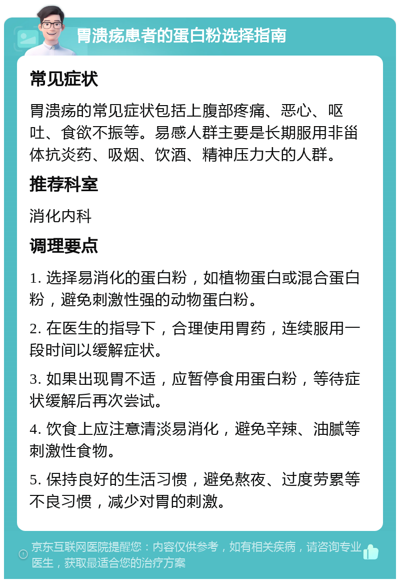 胃溃疡患者的蛋白粉选择指南 常见症状 胃溃疡的常见症状包括上腹部疼痛、恶心、呕吐、食欲不振等。易感人群主要是长期服用非甾体抗炎药、吸烟、饮酒、精神压力大的人群。 推荐科室 消化内科 调理要点 1. 选择易消化的蛋白粉，如植物蛋白或混合蛋白粉，避免刺激性强的动物蛋白粉。 2. 在医生的指导下，合理使用胃药，连续服用一段时间以缓解症状。 3. 如果出现胃不适，应暂停食用蛋白粉，等待症状缓解后再次尝试。 4. 饮食上应注意清淡易消化，避免辛辣、油腻等刺激性食物。 5. 保持良好的生活习惯，避免熬夜、过度劳累等不良习惯，减少对胃的刺激。