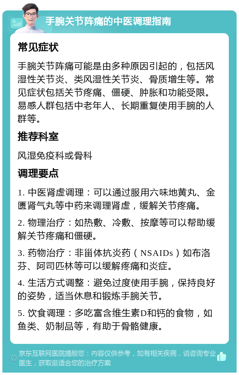 手腕关节阵痛的中医调理指南 常见症状 手腕关节阵痛可能是由多种原因引起的，包括风湿性关节炎、类风湿性关节炎、骨质增生等。常见症状包括关节疼痛、僵硬、肿胀和功能受限。易感人群包括中老年人、长期重复使用手腕的人群等。 推荐科室 风湿免疫科或骨科 调理要点 1. 中医肾虚调理：可以通过服用六味地黄丸、金匮肾气丸等中药来调理肾虚，缓解关节疼痛。 2. 物理治疗：如热敷、冷敷、按摩等可以帮助缓解关节疼痛和僵硬。 3. 药物治疗：非甾体抗炎药（NSAIDs）如布洛芬、阿司匹林等可以缓解疼痛和炎症。 4. 生活方式调整：避免过度使用手腕，保持良好的姿势，适当休息和锻炼手腕关节。 5. 饮食调理：多吃富含维生素D和钙的食物，如鱼类、奶制品等，有助于骨骼健康。