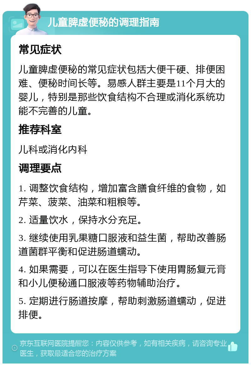 儿童脾虚便秘的调理指南 常见症状 儿童脾虚便秘的常见症状包括大便干硬、排便困难、便秘时间长等。易感人群主要是11个月大的婴儿，特别是那些饮食结构不合理或消化系统功能不完善的儿童。 推荐科室 儿科或消化内科 调理要点 1. 调整饮食结构，增加富含膳食纤维的食物，如芹菜、菠菜、油菜和粗粮等。 2. 适量饮水，保持水分充足。 3. 继续使用乳果糖口服液和益生菌，帮助改善肠道菌群平衡和促进肠道蠕动。 4. 如果需要，可以在医生指导下使用胃肠复元膏和小儿便秘通口服液等药物辅助治疗。 5. 定期进行肠道按摩，帮助刺激肠道蠕动，促进排便。