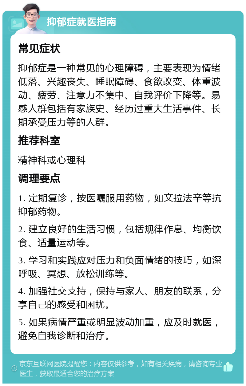 抑郁症就医指南 常见症状 抑郁症是一种常见的心理障碍，主要表现为情绪低落、兴趣丧失、睡眠障碍、食欲改变、体重波动、疲劳、注意力不集中、自我评价下降等。易感人群包括有家族史、经历过重大生活事件、长期承受压力等的人群。 推荐科室 精神科或心理科 调理要点 1. 定期复诊，按医嘱服用药物，如文拉法辛等抗抑郁药物。 2. 建立良好的生活习惯，包括规律作息、均衡饮食、适量运动等。 3. 学习和实践应对压力和负面情绪的技巧，如深呼吸、冥想、放松训练等。 4. 加强社交支持，保持与家人、朋友的联系，分享自己的感受和困扰。 5. 如果病情严重或明显波动加重，应及时就医，避免自我诊断和治疗。