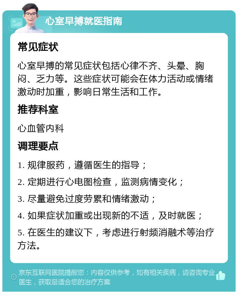 心室早搏就医指南 常见症状 心室早搏的常见症状包括心律不齐、头晕、胸闷、乏力等。这些症状可能会在体力活动或情绪激动时加重，影响日常生活和工作。 推荐科室 心血管内科 调理要点 1. 规律服药，遵循医生的指导； 2. 定期进行心电图检查，监测病情变化； 3. 尽量避免过度劳累和情绪激动； 4. 如果症状加重或出现新的不适，及时就医； 5. 在医生的建议下，考虑进行射频消融术等治疗方法。