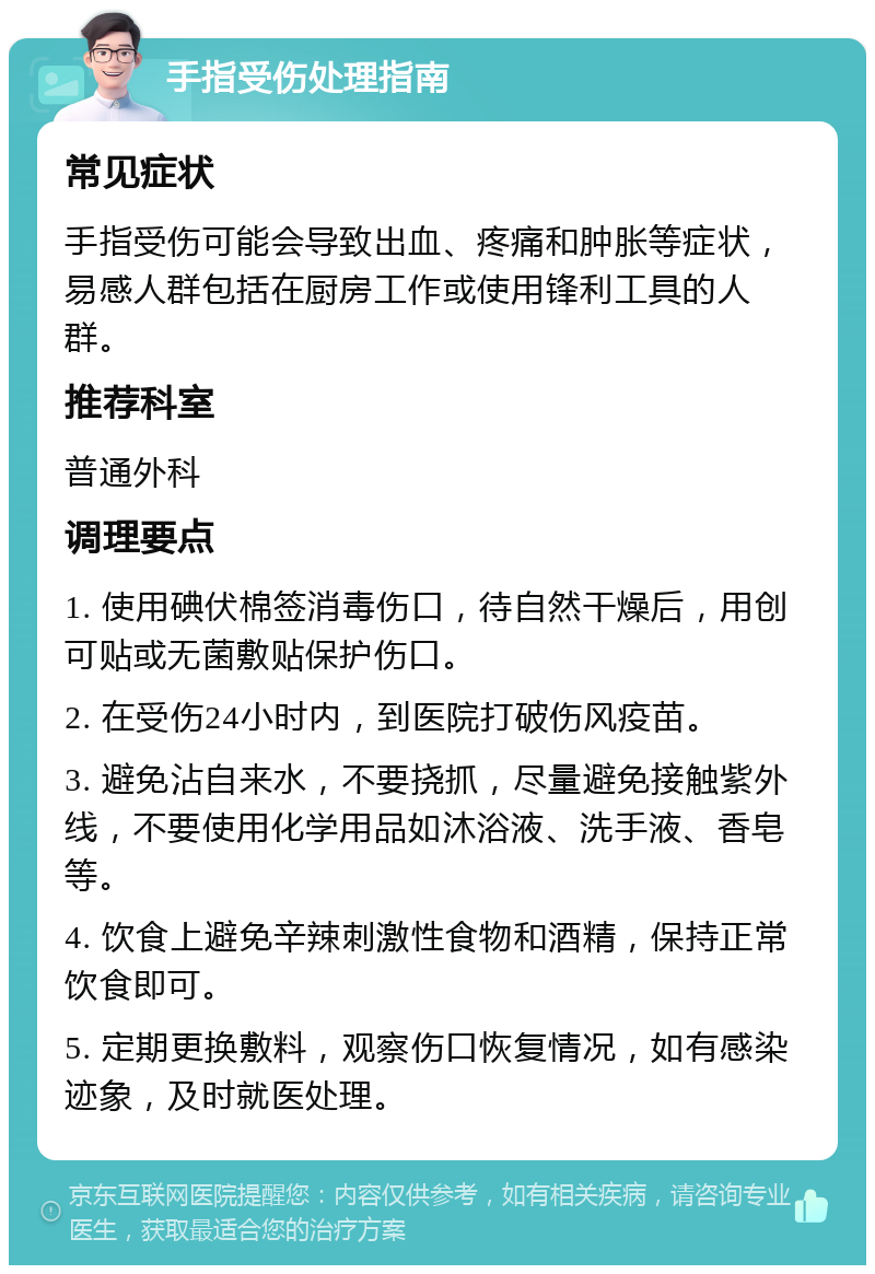 手指受伤处理指南 常见症状 手指受伤可能会导致出血、疼痛和肿胀等症状，易感人群包括在厨房工作或使用锋利工具的人群。 推荐科室 普通外科 调理要点 1. 使用碘伏棉签消毒伤口，待自然干燥后，用创可贴或无菌敷贴保护伤口。 2. 在受伤24小时内，到医院打破伤风疫苗。 3. 避免沾自来水，不要挠抓，尽量避免接触紫外线，不要使用化学用品如沐浴液、洗手液、香皂等。 4. 饮食上避免辛辣刺激性食物和酒精，保持正常饮食即可。 5. 定期更换敷料，观察伤口恢复情况，如有感染迹象，及时就医处理。