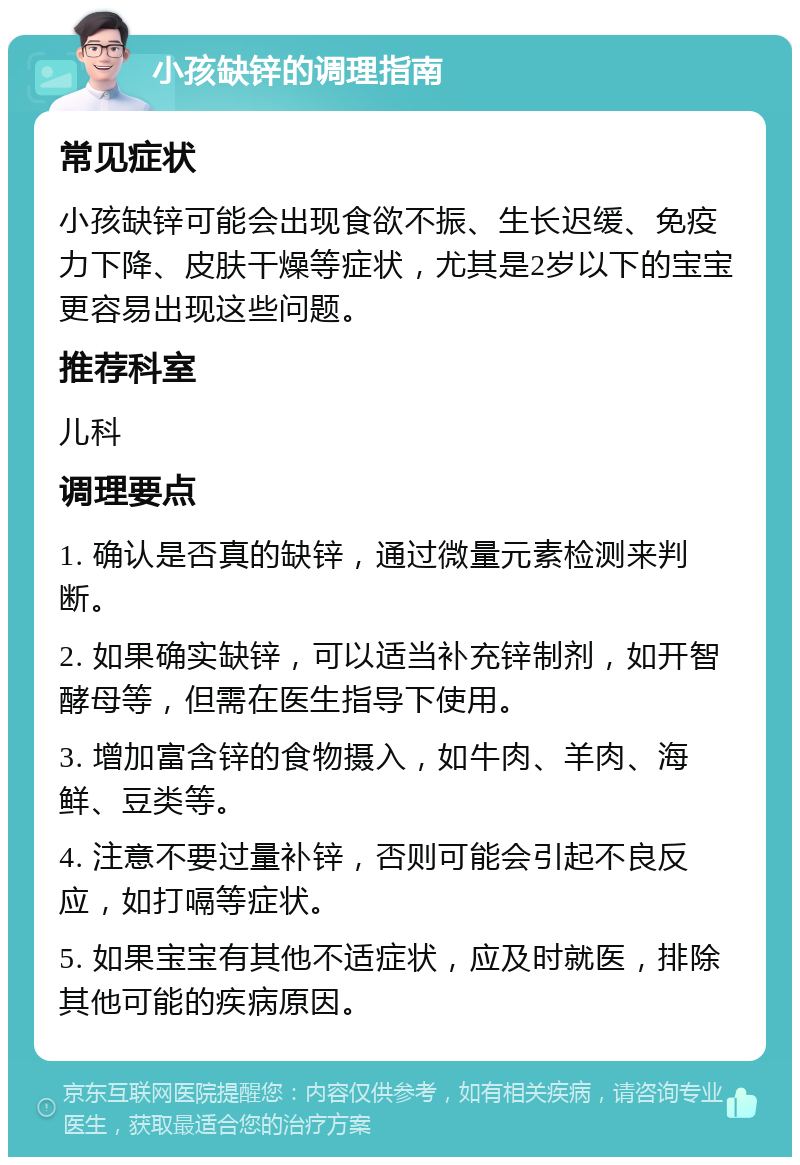 小孩缺锌的调理指南 常见症状 小孩缺锌可能会出现食欲不振、生长迟缓、免疫力下降、皮肤干燥等症状，尤其是2岁以下的宝宝更容易出现这些问题。 推荐科室 儿科 调理要点 1. 确认是否真的缺锌，通过微量元素检测来判断。 2. 如果确实缺锌，可以适当补充锌制剂，如开智酵母等，但需在医生指导下使用。 3. 增加富含锌的食物摄入，如牛肉、羊肉、海鲜、豆类等。 4. 注意不要过量补锌，否则可能会引起不良反应，如打嗝等症状。 5. 如果宝宝有其他不适症状，应及时就医，排除其他可能的疾病原因。