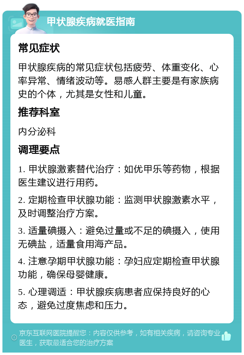 甲状腺疾病就医指南 常见症状 甲状腺疾病的常见症状包括疲劳、体重变化、心率异常、情绪波动等。易感人群主要是有家族病史的个体，尤其是女性和儿童。 推荐科室 内分泌科 调理要点 1. 甲状腺激素替代治疗：如优甲乐等药物，根据医生建议进行用药。 2. 定期检查甲状腺功能：监测甲状腺激素水平，及时调整治疗方案。 3. 适量碘摄入：避免过量或不足的碘摄入，使用无碘盐，适量食用海产品。 4. 注意孕期甲状腺功能：孕妇应定期检查甲状腺功能，确保母婴健康。 5. 心理调适：甲状腺疾病患者应保持良好的心态，避免过度焦虑和压力。