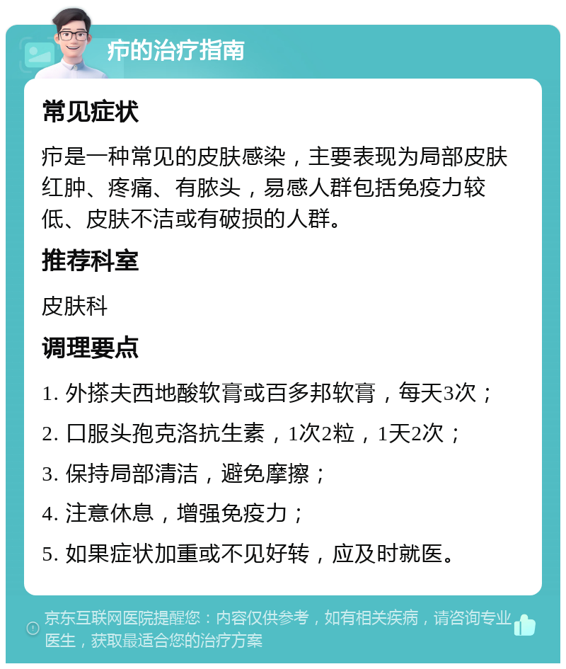 疖的治疗指南 常见症状 疖是一种常见的皮肤感染，主要表现为局部皮肤红肿、疼痛、有脓头，易感人群包括免疫力较低、皮肤不洁或有破损的人群。 推荐科室 皮肤科 调理要点 1. 外搽夫西地酸软膏或百多邦软膏，每天3次； 2. 口服头孢克洛抗生素，1次2粒，1天2次； 3. 保持局部清洁，避免摩擦； 4. 注意休息，增强免疫力； 5. 如果症状加重或不见好转，应及时就医。