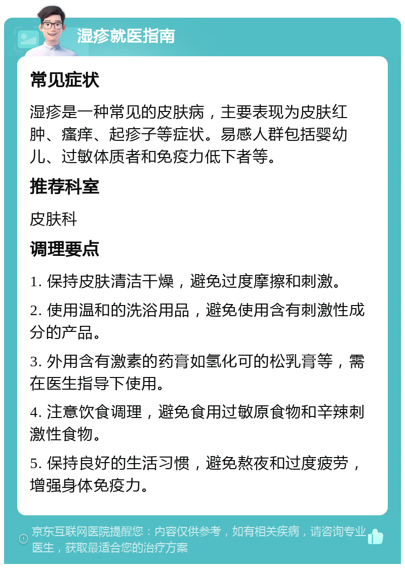 湿疹就医指南 常见症状 湿疹是一种常见的皮肤病，主要表现为皮肤红肿、瘙痒、起疹子等症状。易感人群包括婴幼儿、过敏体质者和免疫力低下者等。 推荐科室 皮肤科 调理要点 1. 保持皮肤清洁干燥，避免过度摩擦和刺激。 2. 使用温和的洗浴用品，避免使用含有刺激性成分的产品。 3. 外用含有激素的药膏如氢化可的松乳膏等，需在医生指导下使用。 4. 注意饮食调理，避免食用过敏原食物和辛辣刺激性食物。 5. 保持良好的生活习惯，避免熬夜和过度疲劳，增强身体免疫力。