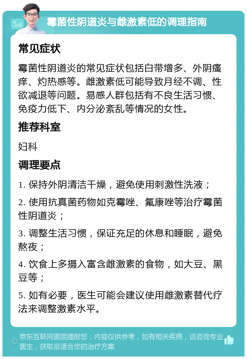 霉菌性阴道炎与雌激素低的调理指南 常见症状 霉菌性阴道炎的常见症状包括白带增多、外阴瘙痒、灼热感等。雌激素低可能导致月经不调、性欲减退等问题。易感人群包括有不良生活习惯、免疫力低下、内分泌紊乱等情况的女性。 推荐科室 妇科 调理要点 1. 保持外阴清洁干燥，避免使用刺激性洗液； 2. 使用抗真菌药物如克霉唑、氟康唑等治疗霉菌性阴道炎； 3. 调整生活习惯，保证充足的休息和睡眠，避免熬夜； 4. 饮食上多摄入富含雌激素的食物，如大豆、黑豆等； 5. 如有必要，医生可能会建议使用雌激素替代疗法来调整激素水平。