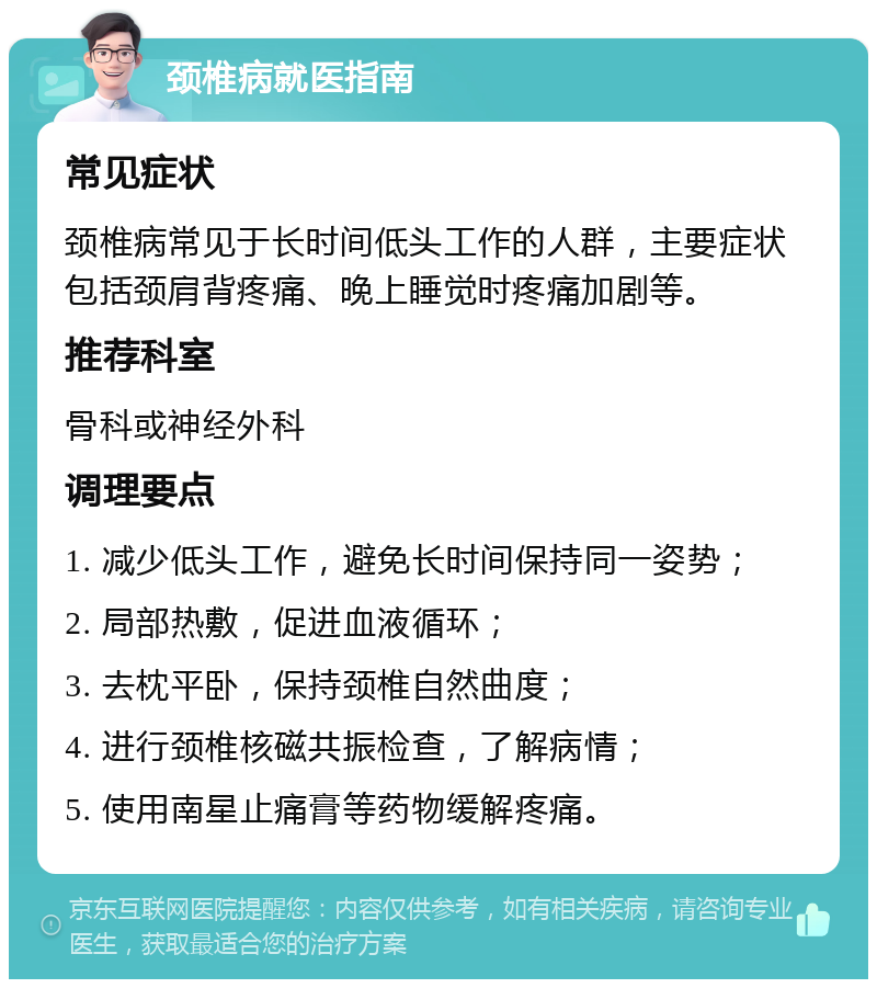 颈椎病就医指南 常见症状 颈椎病常见于长时间低头工作的人群，主要症状包括颈肩背疼痛、晚上睡觉时疼痛加剧等。 推荐科室 骨科或神经外科 调理要点 1. 减少低头工作，避免长时间保持同一姿势； 2. 局部热敷，促进血液循环； 3. 去枕平卧，保持颈椎自然曲度； 4. 进行颈椎核磁共振检查，了解病情； 5. 使用南星止痛膏等药物缓解疼痛。