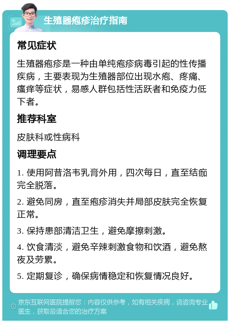 生殖器疱疹治疗指南 常见症状 生殖器疱疹是一种由单纯疱疹病毒引起的性传播疾病，主要表现为生殖器部位出现水疱、疼痛、瘙痒等症状，易感人群包括性活跃者和免疫力低下者。 推荐科室 皮肤科或性病科 调理要点 1. 使用阿昔洛韦乳膏外用，四次每日，直至结痂完全脱落。 2. 避免同房，直至疱疹消失并局部皮肤完全恢复正常。 3. 保持患部清洁卫生，避免摩擦刺激。 4. 饮食清淡，避免辛辣刺激食物和饮酒，避免熬夜及劳累。 5. 定期复诊，确保病情稳定和恢复情况良好。