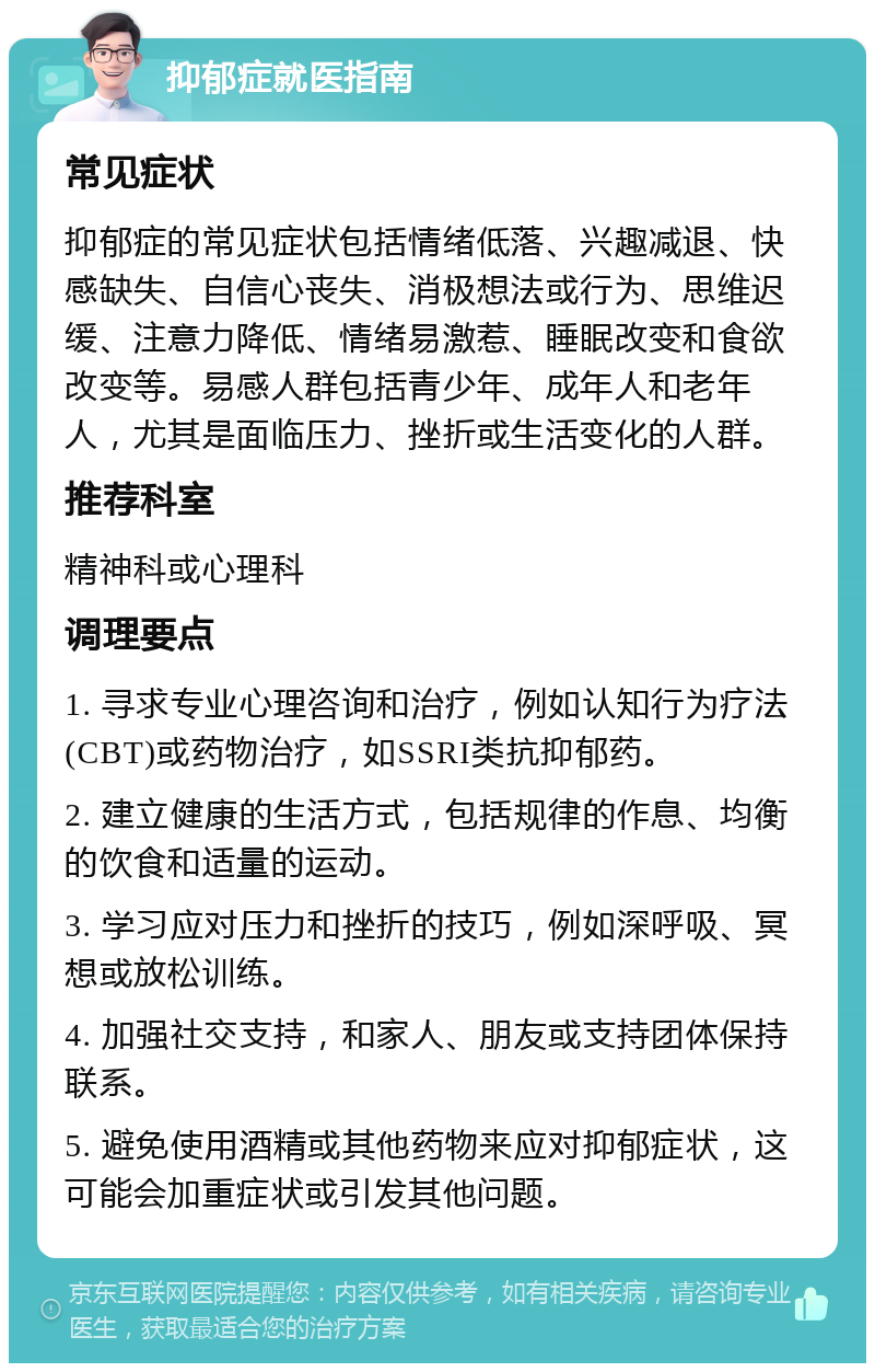 抑郁症就医指南 常见症状 抑郁症的常见症状包括情绪低落、兴趣减退、快感缺失、自信心丧失、消极想法或行为、思维迟缓、注意力降低、情绪易激惹、睡眠改变和食欲改变等。易感人群包括青少年、成年人和老年人，尤其是面临压力、挫折或生活变化的人群。 推荐科室 精神科或心理科 调理要点 1. 寻求专业心理咨询和治疗，例如认知行为疗法(CBT)或药物治疗，如SSRI类抗抑郁药。 2. 建立健康的生活方式，包括规律的作息、均衡的饮食和适量的运动。 3. 学习应对压力和挫折的技巧，例如深呼吸、冥想或放松训练。 4. 加强社交支持，和家人、朋友或支持团体保持联系。 5. 避免使用酒精或其他药物来应对抑郁症状，这可能会加重症状或引发其他问题。