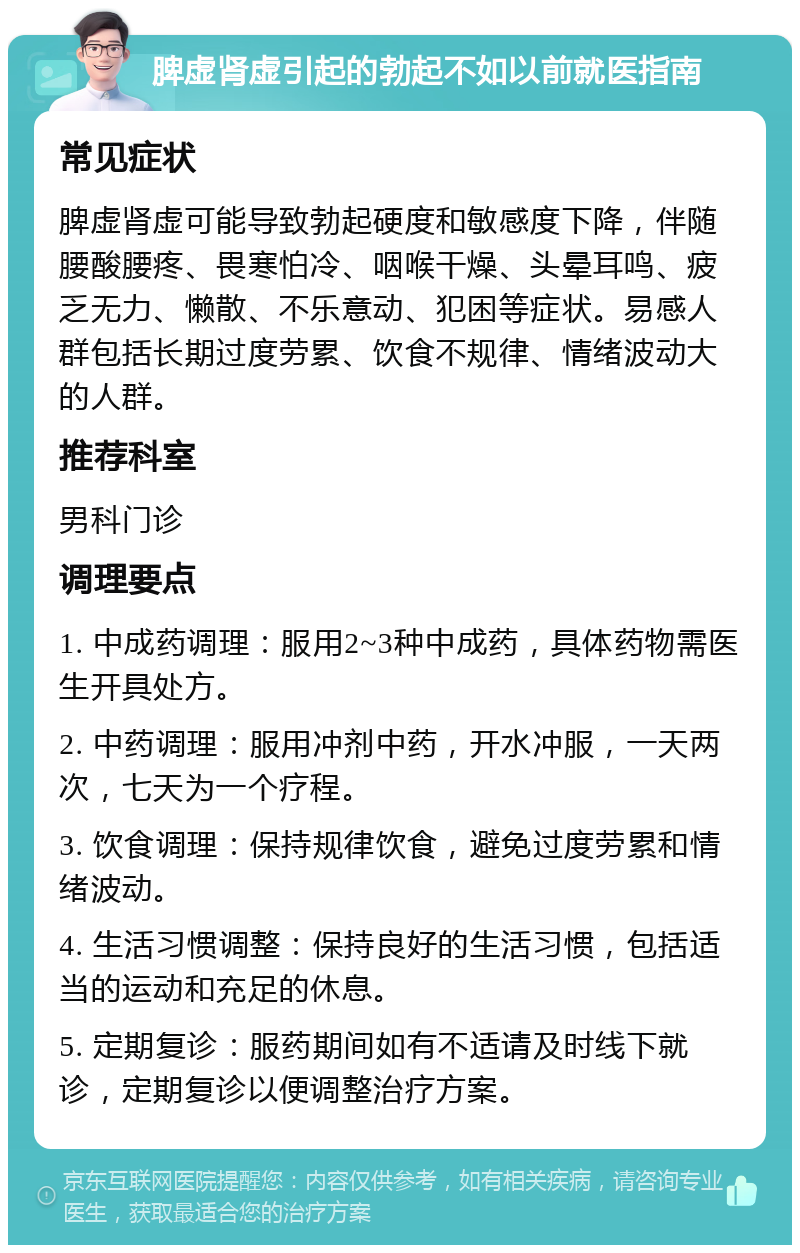 脾虚肾虚引起的勃起不如以前就医指南 常见症状 脾虚肾虚可能导致勃起硬度和敏感度下降，伴随腰酸腰疼、畏寒怕冷、咽喉干燥、头晕耳鸣、疲乏无力、懒散、不乐意动、犯困等症状。易感人群包括长期过度劳累、饮食不规律、情绪波动大的人群。 推荐科室 男科门诊 调理要点 1. 中成药调理：服用2~3种中成药，具体药物需医生开具处方。 2. 中药调理：服用冲剂中药，开水冲服，一天两次，七天为一个疗程。 3. 饮食调理：保持规律饮食，避免过度劳累和情绪波动。 4. 生活习惯调整：保持良好的生活习惯，包括适当的运动和充足的休息。 5. 定期复诊：服药期间如有不适请及时线下就诊，定期复诊以便调整治疗方案。