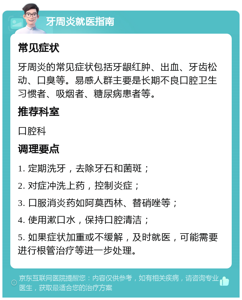 牙周炎就医指南 常见症状 牙周炎的常见症状包括牙龈红肿、出血、牙齿松动、口臭等。易感人群主要是长期不良口腔卫生习惯者、吸烟者、糖尿病患者等。 推荐科室 口腔科 调理要点 1. 定期洗牙，去除牙石和菌斑； 2. 对症冲洗上药，控制炎症； 3. 口服消炎药如阿莫西林、替硝唑等； 4. 使用漱口水，保持口腔清洁； 5. 如果症状加重或不缓解，及时就医，可能需要进行根管治疗等进一步处理。