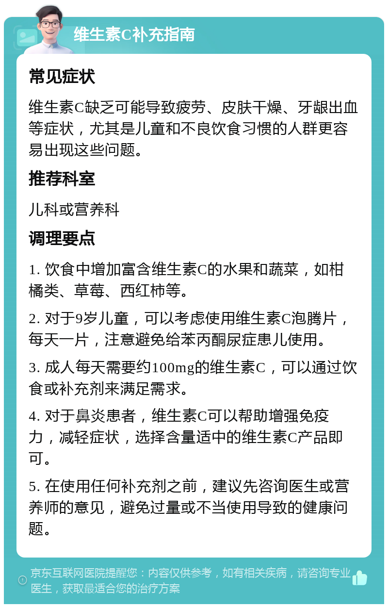 维生素C补充指南 常见症状 维生素C缺乏可能导致疲劳、皮肤干燥、牙龈出血等症状，尤其是儿童和不良饮食习惯的人群更容易出现这些问题。 推荐科室 儿科或营养科 调理要点 1. 饮食中增加富含维生素C的水果和蔬菜，如柑橘类、草莓、西红柿等。 2. 对于9岁儿童，可以考虑使用维生素C泡腾片，每天一片，注意避免给苯丙酮尿症患儿使用。 3. 成人每天需要约100mg的维生素C，可以通过饮食或补充剂来满足需求。 4. 对于鼻炎患者，维生素C可以帮助增强免疫力，减轻症状，选择含量适中的维生素C产品即可。 5. 在使用任何补充剂之前，建议先咨询医生或营养师的意见，避免过量或不当使用导致的健康问题。