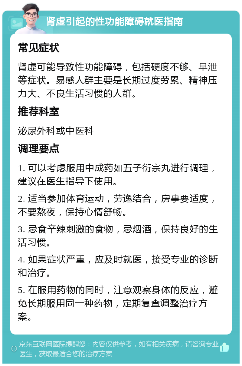 肾虚引起的性功能障碍就医指南 常见症状 肾虚可能导致性功能障碍，包括硬度不够、早泄等症状。易感人群主要是长期过度劳累、精神压力大、不良生活习惯的人群。 推荐科室 泌尿外科或中医科 调理要点 1. 可以考虑服用中成药如五子衍宗丸进行调理，建议在医生指导下使用。 2. 适当参加体育运动，劳逸结合，房事要适度，不要熬夜，保持心情舒畅。 3. 忌食辛辣刺激的食物，忌烟酒，保持良好的生活习惯。 4. 如果症状严重，应及时就医，接受专业的诊断和治疗。 5. 在服用药物的同时，注意观察身体的反应，避免长期服用同一种药物，定期复查调整治疗方案。