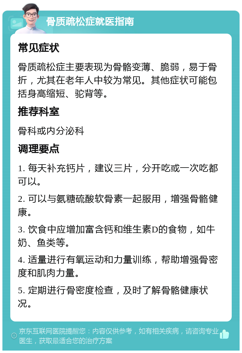 骨质疏松症就医指南 常见症状 骨质疏松症主要表现为骨骼变薄、脆弱，易于骨折，尤其在老年人中较为常见。其他症状可能包括身高缩短、驼背等。 推荐科室 骨科或内分泌科 调理要点 1. 每天补充钙片，建议三片，分开吃或一次吃都可以。 2. 可以与氨糖硫酸软骨素一起服用，增强骨骼健康。 3. 饮食中应增加富含钙和维生素D的食物，如牛奶、鱼类等。 4. 适量进行有氧运动和力量训练，帮助增强骨密度和肌肉力量。 5. 定期进行骨密度检查，及时了解骨骼健康状况。