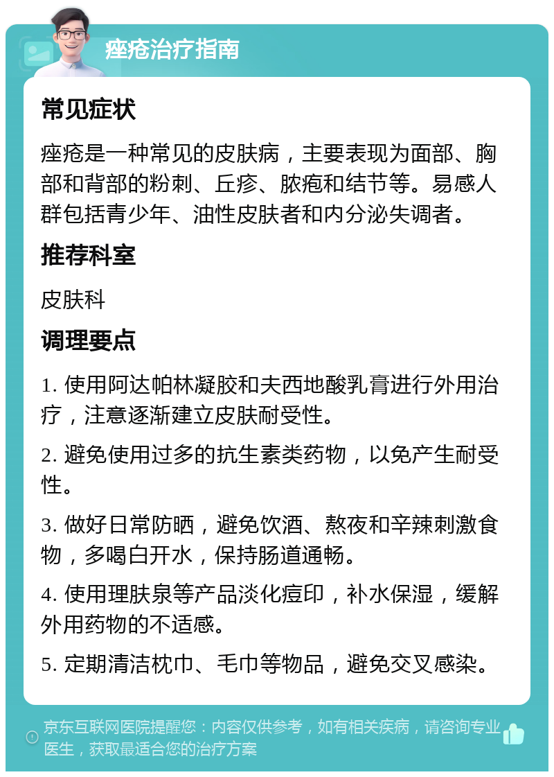 痤疮治疗指南 常见症状 痤疮是一种常见的皮肤病，主要表现为面部、胸部和背部的粉刺、丘疹、脓疱和结节等。易感人群包括青少年、油性皮肤者和内分泌失调者。 推荐科室 皮肤科 调理要点 1. 使用阿达帕林凝胶和夫西地酸乳膏进行外用治疗，注意逐渐建立皮肤耐受性。 2. 避免使用过多的抗生素类药物，以免产生耐受性。 3. 做好日常防晒，避免饮酒、熬夜和辛辣刺激食物，多喝白开水，保持肠道通畅。 4. 使用理肤泉等产品淡化痘印，补水保湿，缓解外用药物的不适感。 5. 定期清洁枕巾、毛巾等物品，避免交叉感染。