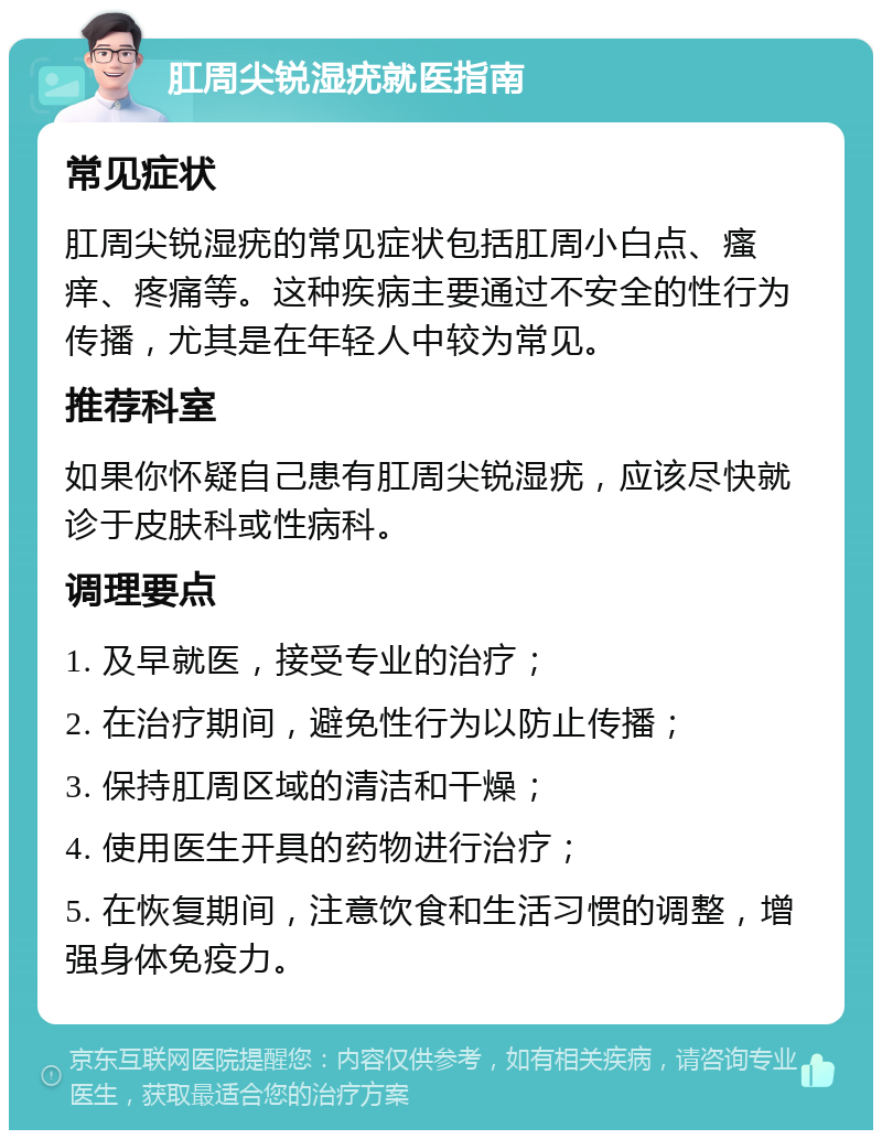 肛周尖锐湿疣就医指南 常见症状 肛周尖锐湿疣的常见症状包括肛周小白点、瘙痒、疼痛等。这种疾病主要通过不安全的性行为传播，尤其是在年轻人中较为常见。 推荐科室 如果你怀疑自己患有肛周尖锐湿疣，应该尽快就诊于皮肤科或性病科。 调理要点 1. 及早就医，接受专业的治疗； 2. 在治疗期间，避免性行为以防止传播； 3. 保持肛周区域的清洁和干燥； 4. 使用医生开具的药物进行治疗； 5. 在恢复期间，注意饮食和生活习惯的调整，增强身体免疫力。